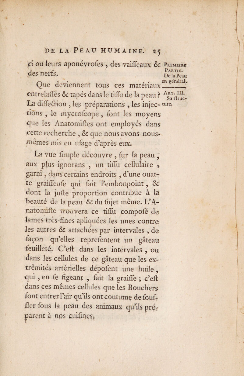 ci ou leurs aponévroses, des vaiffeaux 8c premier* des nerfs. DehPeau Qi , . en général. ue deviennent tous ces matériaux-—__ entrelaffés 8c tapés dans le tiiTu de la peau ? ^iuuc- La dîffeélion , les préparations , les injec-ture* tions , le mycrofcope , font les moyens que les Ànatomiffes ont employés dans cette recherche 5 8c que nous avons nous- memes mis en ufàge d’après eux. La vue Simple découvre , fur la peau 9 aux plus ignorans ? un tiffu cellulaire , garni 9 dans certains endroits , d’une ouat- te graiffeufe qui fait l’embonpoint ? 8c dont la juffe proportion contribue à la beauté de la peau & du Sujet même. L’A- natomiffe trouvera ce tiffu compofé de lames très-fines apliquées les unes contre les autres 8c attachées par intervales , de façon qu’elles reprefentent un gâteau feuilleté. C’eff dans les intervales , ou dans les cellules de ce gâteau que les ex¬ trémités artérielles dépofent une huile , qui , en fe figeant , fait la graiffe ; c’eff dans ces mêmes cellules que les Bouchers font entrer l’air qu’ils ont coutume de Souf¬ fler Sous la peau des animaux qu’ils pré¬ parent à nos cuifines» 1