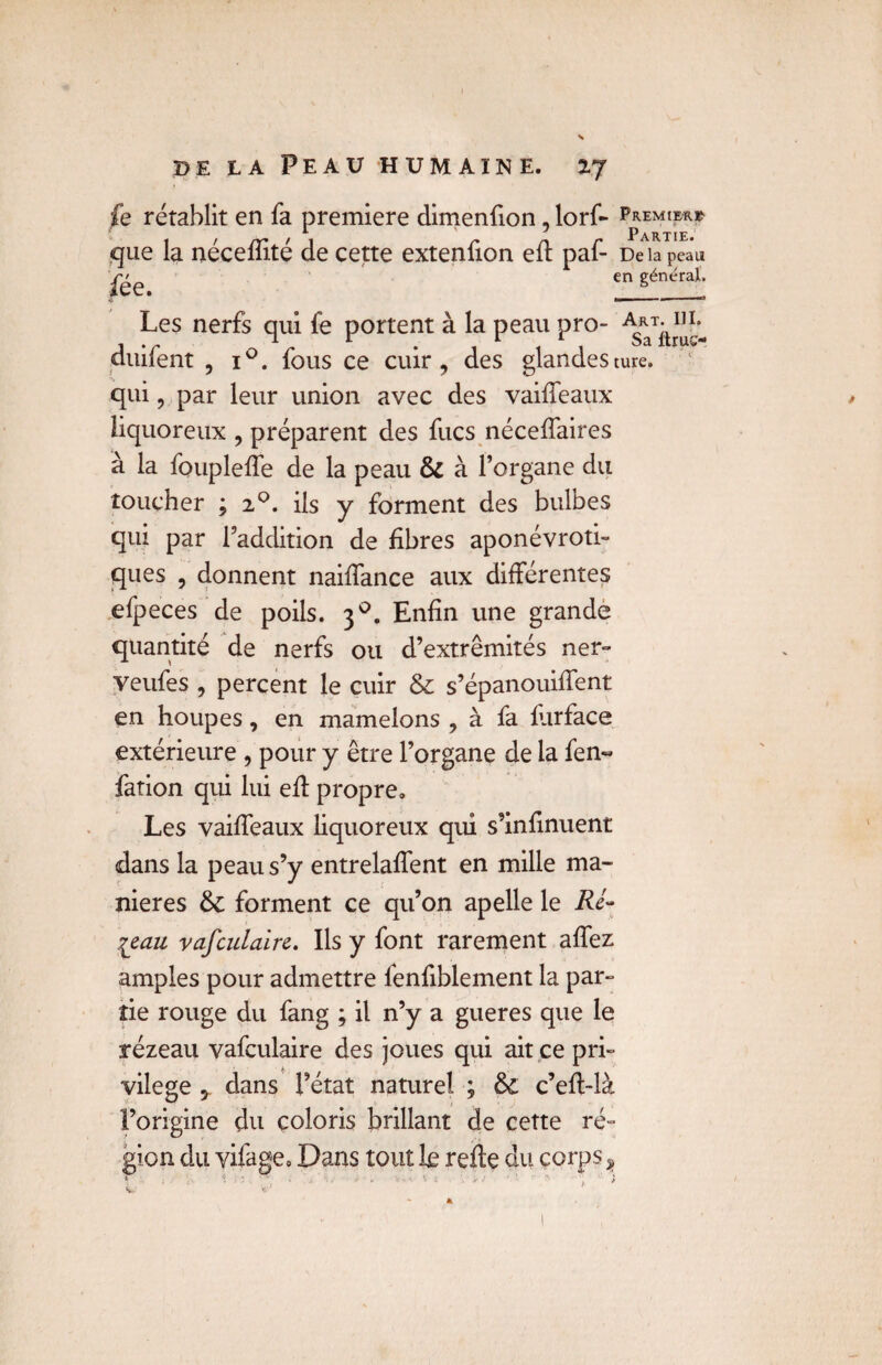 fe rétablit en fa première dimenfion, lorf- Premier* 1 Partie. De la peau en général. Les nerfs qui fe portent à la peau pro- Art^hl duifent , i°. fous ce cuir, des glandesture. qui, par leur union avec des vaiffeaux liquoreux , préparent des fucs néceffaires à la foupleffe de la peau & à l’organe du toucher ; 20. ils y forment des bulbes qui par l’addition de fibres aponévroti- ques , donnent naiffance aux différentes efpeces de poils. 30. Enfin une grande quantité de nerfs ou d’extrémités ner- veufes , percent le cuir & s’épanouiffent en houpes, en mamelons , à fa farface extérieure , pour y être l’organe de la fen« fation qui lui efl propre. Les vaiffeaux liquoreux qui s’infinuent dans la peau s’y entrelaffent en mille ma¬ niérés &; forment ce qu’on apelle le Ré- leau vafculaire. Ils y font rarement allez amples pour admettre fenfiblement la par¬ tie rouge du fang ; il n’y a gueres que le rézeau vafculaire des joues qui ait ce pri¬ vilège * dans l’état naturel ; &£ c’efl-là l’origine du coloris brillant de cette ré~ gion du vifage. Dans tout le refte du corps ? * • * -. • • . . . 1 i • • - ' *« i que la nécefîité de cette extenfion efl paf- fée.