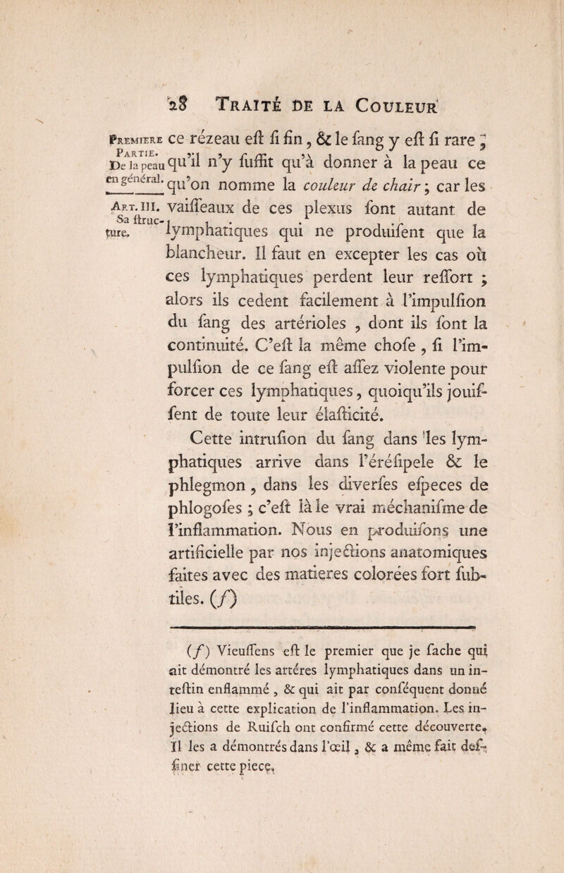 Première ce rézeau efl fi fin, & le fang y eftfl rare J Drapeau qu’il n’y fuffit qu’à donner à la peau ce en general. qU?Qn nomme la couleur de chair; caries Art. m. vaifîeaux de ces plexus font autant de Sa ftruo j i . . T . r t turc. lymphatiques qui ne produilent que la blancheur. 11 faut en excepter les cas oix ces lymphatiques perdent leur reffort ; alors ils cedent facilement à l’impullion du fang des artérioles ? dont ils font la continuité. C’eA la même chofe 5 fi l’im- pulûon de ce fang efl: aiTez violente pour forcer ces lymphatiques, quoiqu’ils jouif- fent de toute leur élafticité. Cette intruiion du fang dans les lym¬ phatiques arrive dans Péréfipele & le phlegmon 9 dans les diverfes efpeces de phlogofes ; c’eft là le vrai méchanifme de l’inflammation, Nous en produifons une artificielle par nos injeétions anatomiques faites avec des matières colorées fort fuî> tiies. (/) (f) Vieuflens eft le premier que je fâche qui ait démontré les artères lymphatiques dans un in- teftin enflammé , & qui ait par conféquent donné lieu à cette explication de l’inflammation. Les in- jeftions de Ruifch ont confirmé cette découverte^ ïl les a démontrés dans l’œil, & a même fait de£~ f ner cette pièce»