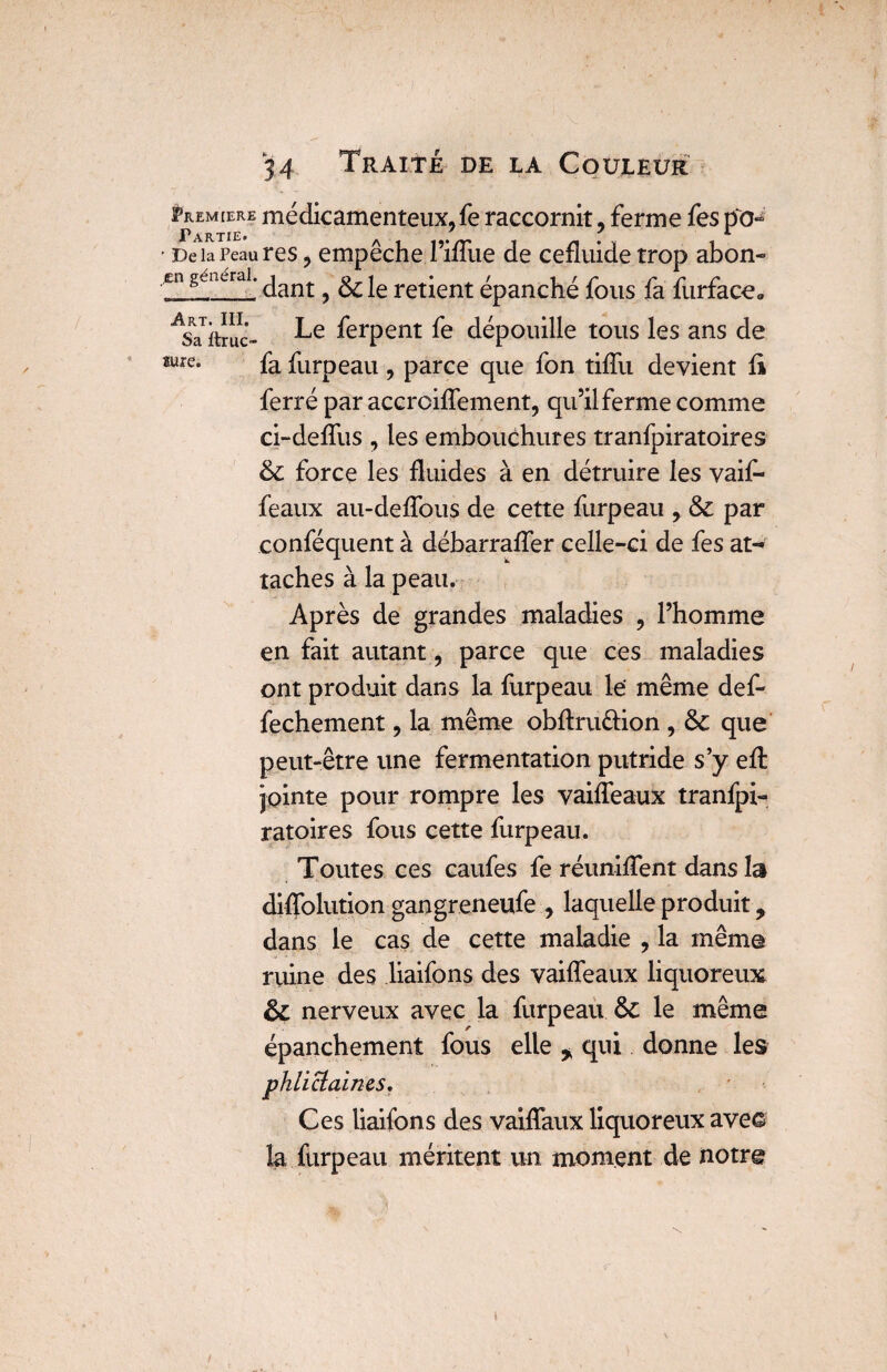 <* Premiers médicamenteux, fe raccornit, ferme fes po- ' De la Peau res, empêche TifTlie de cefîuide trop abon- En gênerai. jant ^ ^ le retient épanché fous fa furfaceo ASafbruc- ferPent dépouille tous les ans de «ure. fa furpeau , parce que fon tiffu devient fi ferré par accrciffement, qu’il ferme comme ci-defïus , les embouchures tranfpiratoires & force les fluides à en détruire les vaif- feaux au-deffous de cette furpeau , & par conféquent à débarraffer celle-ci de fes at¬ taches à la peau. Après de grandes maladies , l’homme en fait autant, parce que ces maladies ont produit dans la furpeau le même def- fechement, la même obftru&ion , & que peut-être une fermentation putride s’y effc jointe pour rompre les vaiffeaux tranfpi¬ ratoires fous cette furpeau. Toutes ces caufes fe réunilTent dans la diffolution gangreneufe , laquelle produit, dans le cas de cette maladie , la même ruine des liaifons des vaiffeaux liquoreux & nerveux avec la furpeau & le même épanchement fous elle * qui donne les phlictaines. Ces liaifons des vaiffaux liquoreux ave© la furpeau méritent un moment de notre i