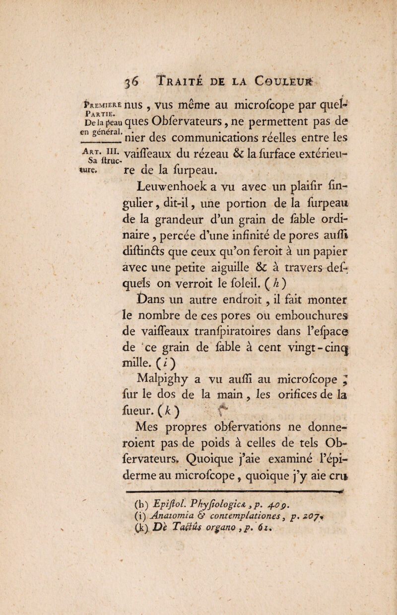 «ure, 1 Éremiere nus , vus même au microfcope par quel- DeiaRauquesObfervateurs?ne permettent pas de en générai. n*er communications réelles entre les art. m. yaiffeaux du rézeau &c la furface extérieu- Sa ltruC' re de la furpeau. Leuwenhoek a vu avec un plaifir fin-* gulier, dit-il, une portion de la furpeau de la grandeur d’un grain de fable ordi¬ naire y percée d’une infinité de pores aufB difiin&s que ceux qu’on feroit à un papier avec une petite aiguille &C à travers def- quels on verrait le foleil. ( h ) £)ans un autre endroit , il fait monter le nombre de ces pores ou embouchures de vaiffeaux tranfpiratoires dans l’efpace de ce grain de fable à cent vingt-cinq mille. ( i ) Malpighy a vu aufii au microfcope J fur le dos de la main y les orifices de la fueur. ( k ) f* Mes propres observations ne donne¬ raient pas de poids à celles de tels Ob¬ fervateurs. Quoique j’aie examiné l’épi¬ derme au microfcope f quoique j’y aie cru 1 '' '■■■■-* I ■!■■■■■ —— llll (h) Epiflol. PhyJîologicA 3p. 4.09. (i) Anaiomia 6* contemplationes, p, zoj* (k) De Taçtûs organo 3p. 61.