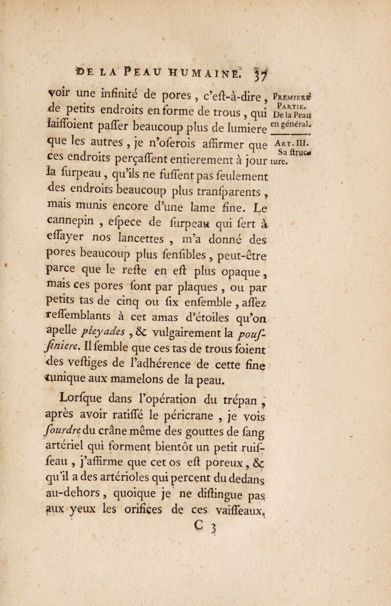 voir une infinité de pores , c’ed-à-dire ? Première de petits endroits en forme de trous , qui JeTpeâu laifioient pafler beaucoup plus de lumière en généraï‘ que les autres , je n’oferois affirmer que Art.iii, ces endroits perçadent entièrement à jour ture.ftmW la furpeau , qu’ils ne fufient pas feulement des endroits beaucoup plus îranlparents , mais munis encore d’une lame fine. Le cannepin , eipece de furpeau qui fert à efiayer nos lancettes , m’a donné des pores beaucoup plus fenfibles > peut-être parce que le rede en ed plus opaque, mais ces pores font par plaques , ou par petits tas de cinq ou fix enfemble , afiez ïedemblants à cet amas d’étoiles qu’on apelle pleyades , &c vulgairement la pouf- Jimere. Ilfemble que ces tas de trous foient des vediges de l’adhérence de cette fine «unique aux mamelons de la peau. Lorfque dans l’opération du trépan ? après avoir ratifie le péricrane , je vois fourdre du crâne même des gouttes de fang artériel qui forment bientôt un petit ruif* feau , j’affirme que cet os ed poreux, qu’il a des artérioles qui percent du dedans au-dehors, quoique je ne didingue pas. aux yeux les orifices de ces vaideaux*