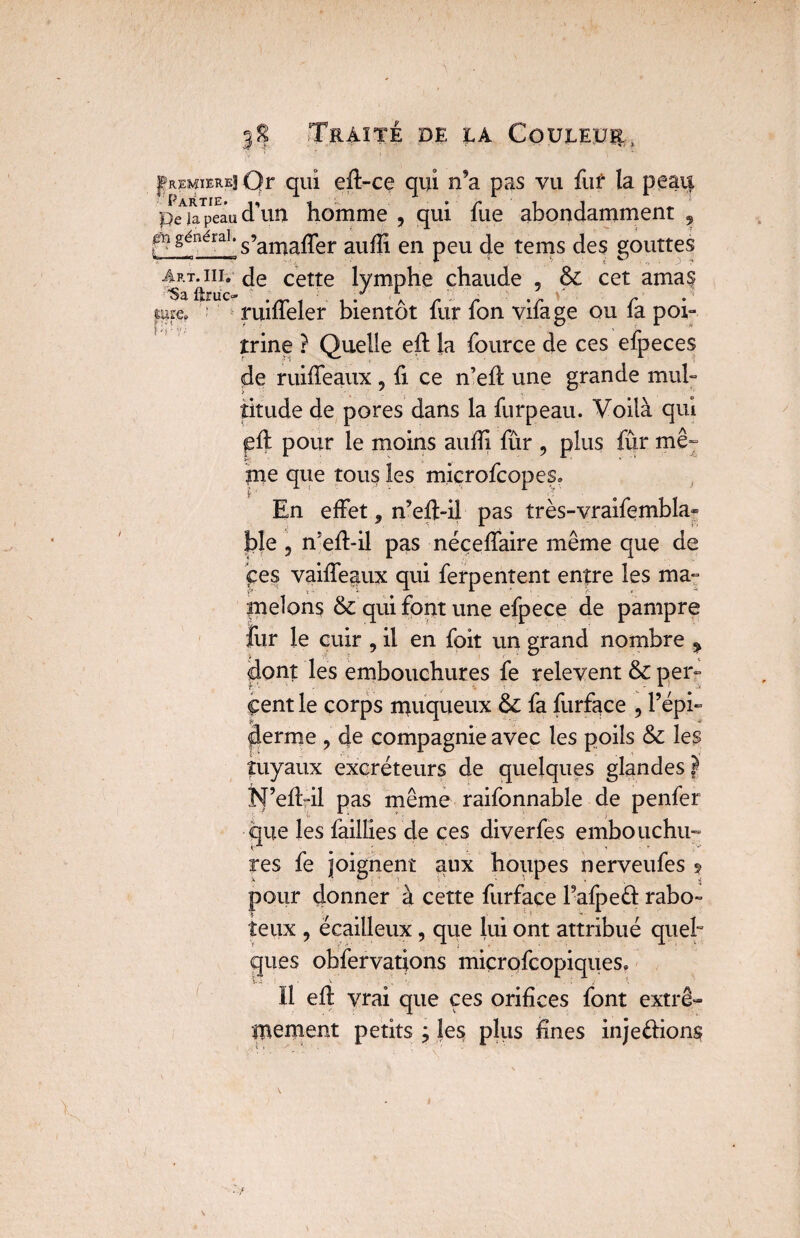.y fremierei Qr qui eil-ce qui n’a pas vu fur la peau peAjaTpeâu d\m homme , qui fue abondamment , ,cn généra1, g’amaffer aufïi en peu de tems des gouttes Art^iii. de cette lymphe chaude , & cet amas «ire. ruifleler bientôt fur fon vifage ou fa poi¬ trine ? Quelle eil la fource de ces efpeces de ruiffeaux , fi ce n’eh: une grande mul¬ titude de pores dans la furpeau. Voilà qui pii pour le moins auiîi fûr , plus fur mê¬ me que tous les rnicrofcopes» En effet, n’eft-il pas très-vraifembla- ble 5 n’eil-il pas néçeffaire même que de çes vaiifeaux qui ferpentent entre les ma¬ melons & qui font une efpece de pampre fur le cuir , il en foit un grand nombre ^ dont les embouchures fe relevent & per¬ cent le corps muqueux & fa furface , l’épi¬ derme , de compagnie avec les poils & les tuyaux excréteurs de quelques glandes } N’eildl pas même raifonnabîe de penfer que les faillies de ces diverfes embouchu¬ res fe joignent aux houpes nerveufes ? pour donner à cette furface l’afpeêl rabo¬ teux , écailleux, que lui ont attribué quel¬ ques obfervatjons miçrofcopiques» V ' -, 1 . • / Il eil vrai que ces orifices font extrê¬ mement petits ; les plus fines injeélions