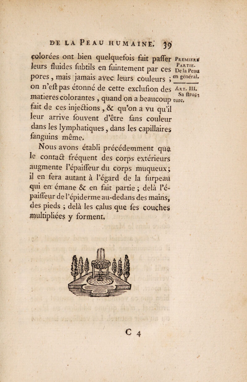 / de la Peau humaine; 39 çolorées ont bien quelquefois fait paffer Premier* leurs fluides fubtils en fuintement par ces DeiaPeia pores , mais jamais avec leurs couleurs ;en généraL on n’ell: pas étonné de cette exclufion des Art- ni. matières colorantes , quand on a beaucoup ture.ftruc’ fait de ces injecfions , & qu’on a vu qu’il leur arrive fouvent d’être fans couleur dans les lymphatiques, dans les capillaires fanguins même. Nous avons établi précédemment que le contacf frequent des corps extérieurs augmente l’épaiffeur du corps muqueux; il en fera autant à l’égard de la furpeaü qui en émane &c en fait partie ; delà Pé- pailleur de l’épiderme au-dedans des mains, des pieds ; delà les ç^lus que fes couches multipliées y forment»