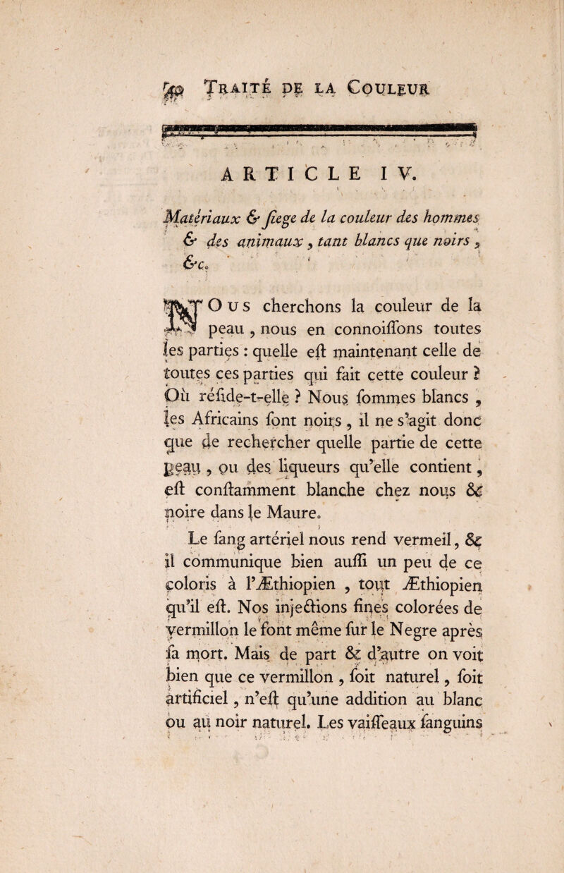 ARTICLE I Matériaux & fiege de la couleur des hommes & des animaux, tant blancs que noirs 5 &c« O u s cherchons la couleur de la peau ? nous en connoifions toutes îes parties : quelle eh: maintenant celle de toutes ces parties qui fait cette couleur } O il réfide-t^elle ? Nous fommes blancs , les Africains font noirs, il ne s’agit donc gue de rechercher quelle partie de cette Beau , pu des liqueurs qu’elle contient, eh: conhamment blanche chez nous 8c noire dans le Maure. i * * ■ - r * • s Le fang artériel nous rend vermeil ? 8c il communique bien aufii un peu de ce coloris à l’Æthiopien , tout Æthiopien qu’il eh. Nos inje fiions fines colorées de vermillon le font même fur le Negre après fa mort. Mais de part d’autre on voit bien que ce vermillon , foit naturel, foit artificiel 5 n’eh qu’une addition au blanc ou au noir naturel. Les vaiffeaux fanguins ? i • < t *■ i:* » '• ?' ■ j ’ 1 •
