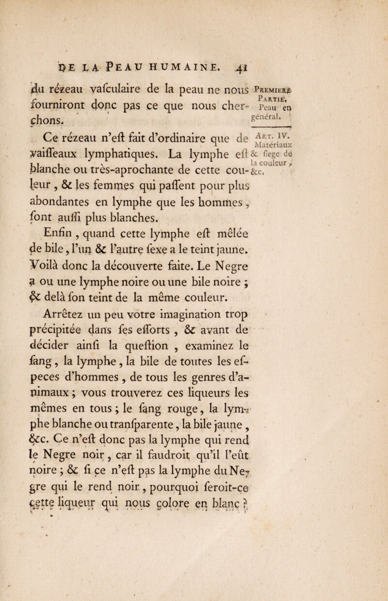 jdn rézeau vafculaire de la peau ne nous Premiers fourniront donc pas ce que nous cher- i>eaJ^n chons. généraK Ce rézeau n’eft fait d’ordinaire que de ArRT;.lv* . T- Matériaux yaiffeaux lymphatiques. La lymphe eft&fiegede 11 1 \ 1 -j Ii3. couleur ^ planche ou tres-aprochante de cette cou-&Co leur , 6c les femmes qui paffent pour plus abondantes en lymphe que les hommes , font aufïi plus blanches. Enfin , quand cette lymphe eft mêlée 4e bile, l’un 6c l’autre fexe a le teint jaune. Voilà donc la découverte faite. Le Negre a ou une lymphe noire ou une bile noire ; $c delà fon teint de la même couleur. Arrêtez un peu votre imagination trop précipitée dans fes efforts , 6c avant de décider ainfï la quefHon , examinez le fang , la lymphe , la bile de toutes les ef-* peces d’hommes , de tous les genres d’a¬ nimaux ; vous trouverez ces liqueurs les mêmes en tous; le fang rouge, la lym-r phe blanche ou tranfparente, la bile jaune , 6cc. Ce n’eft donc pas la lymphe qui rend le Negre noir, car il faudroit qu’il l’eût noire ; 6c fi ce n’efl pas la lymphe du Ne? gre qui le rend noir, pourquoi feroit-ce cette liqueur qui nous colore en blanc ?,