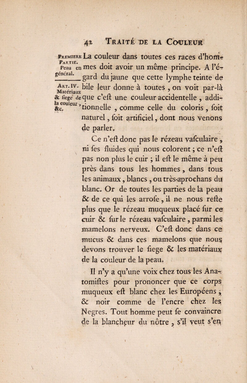 FREMiERELa couleur dans toutes ces races d’hom* Peau en mes doit avoir un même principe. A Pé~ géncraL gard du jaune que cette lymphe teinte de ArT;iv. bile leur donne à toutes , on voit par-là Matériaux ' . r . &fîege de que c efi une couleur accidentelle , addi- ^Gcmieui, tonnelle , comme celle du coloris , foit naturel, foit artificiel , dont nous venons de parler. Ce n’efi donc pas le rézeau vafculaire , ni fes fiuides qui nous colorent ; ce n’efi pas non plus le cuir ; il efi le même à peu près dans tous les hommes * dans tous les animaux, blancs , outrès-aprochans du blanc. Or de toutes les parties de la peau & de ce qui les arrofe , il ne nous refie plus que le rézeau muqueux placé fur ce cuir & furie rézeau vafculaire ? parmi les mamelons nerveux. C’efi donc dans ce mucus & dans ces mamelons que nous devons trouver le fiege & les matériaux de la couleur de la peau. Il n’y a qu’une voix chez tous les Ana-t tomifies pour prononcer que ce corps muqueux efi blanc chez les Européens , & noir comme de l’encre chez les; Negres, Tout homme peut fe convaincre de la blancheur du nôtre , s’il veut s’e$
