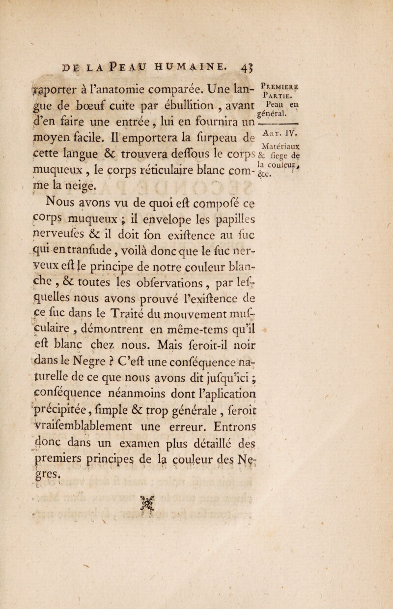 raporter à l’anatomie comparée. Une lan- pRAER^RE gue de bœuf cuite par ébullition , avant ^au en d’en faire une entrée, lui en fournira un!-- moyen facile. Il emportera la fur peau de Art‘ iy' t 0 * 1 a' t Matériaux cette langue oc trouvera délions le corps & nege de muqueux , le corps réticulaire blanc com- &c^°uleu^ 1 me la neige. i O ; Nous avons vu de quoi eft compofé ce corps muqueux ; il envelope les papilles nerveufes & il doit fon exigence au fuc qui entranfude, voilà donc que le fuc ner¬ veux eff Je principe de notre couleur blan¬ che , & toutes les obfervations , par les¬ quelles nous avons prouvé l’exiilence de ce fuc dans le Traité du mouvement muf- . ■ . ; -v culaire , démontrent en même-tems qu’il eft blanc chez nous. Mais feroit-il noir dans le Negre ? C’eft une conféquence na¬ turelle de ce que nous avons dit jufqu’ici ; confequence néanmoins dont l’aplication précipitée, Simple & trop générale , feroit vraisemblablement une erreur. Entrons donc dans un examen plus détaillé des premiers principes de la couleur des Ne= )