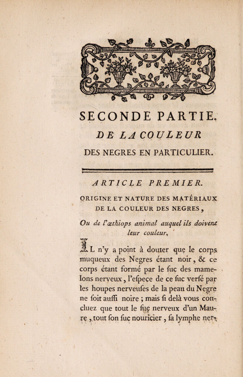/ SECONDE PARTIE. JD E LA COULEUR ■ i * .:•> DES NEGRES EN PARTICULIER» ARTICLE PREMIER. ORIGINE ET NATURE DES MATERIAUX DE LA COULEUR DES NEGRES , Ou de Pœtkiops animal auquel ils doivent leur couleur, JL L n’y a point à douter quç le corps muqueux des Negres étant noir, &c ce corps étant formé par le fuc des mame¬ lons nerveux, l’efpeçe de ce fuc verfé par les houpes nerveufes de la peau du Negre ne foit aulîi noire ; mais li delà vous con» cluez que tout le fuc nerveux d’un Mau¬ re , tout fon fuc nouricier 3 fa lymphe ner^ \