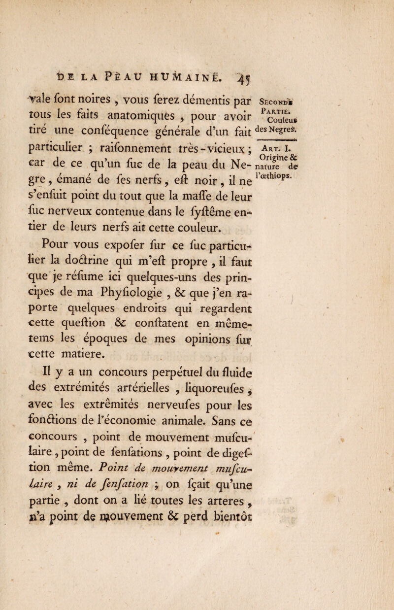 Yale font noires , vous ferez démentis par second* tous les faits anatomiques , pour avoir Pcouieu» tiré une conféquence générale d’un fait des NesreS* particulier ; raifonnement très-vicieux ; Art. 1. car de ce qu’un fuc de la peau du Ne- na/ure^de gre , émané de fes nerfs , efî: noir, il ne 1 œlhl0ps* s’enfuit point du tout que la mafTe de leur fuc nerveux contenue dans le fyftême en¬ tier de leurs nerfs ait cette couleur. Pour vous expofer fur ce fuc particu* lier la do&rine qui m’eft propre , il faut que je réfume ici quelques-uns des prin¬ cipes de ma Phyfiologie , & que j’en ra- porte quelques endroits qui regardent cette queftion confiaient en même- tems les époques de mes opinions fur cette matière. Il y a un concours perpétuel du fluide des extrémités artérielles , liquoreufes * avec les extrémités nerveufes pour les fondions de l’économie animale. Sans ce concours , point de mouvement mufcu- laire 9 point de fenfations ? point de digef* tion même. Point de mouyement mufcu- laire y ni de fenfation ; on fçait qu’une partie , dont on a lié toutes les arteres , n’a point de mouvement & perd bientôt
