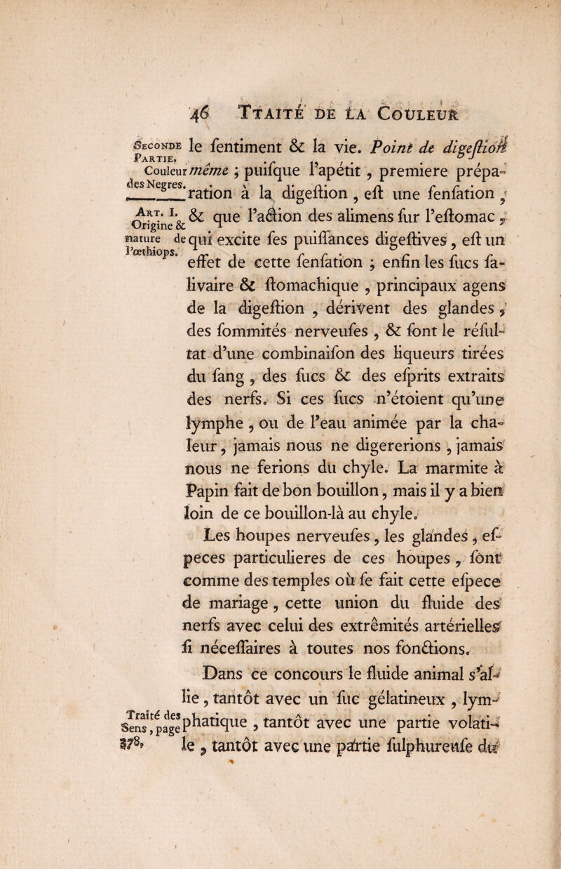 Seconde le fentiment & la vie. Point de digeflioh Partie. ° j Couiemmême ; puifque l’apétit , première prépa¬ ies Negres. • \ i i* /y* /y c r % ration a la digeltion , elt une lenlation * Origine'& ^ cïue ^a<^^on des alimens fur l’efïomac , nature de qui excite fes puiffânees digeflives, efl un ^ Ê^îülOpS» j /» /• • /» <. /» /» effet de cette lenlation ; enfin les fucs la- livaire & llomachique , principaux agens de la digeffion , dérivent des glandes des fommités nerveufes ? &: font le réfui tat d’une combinaifon des liqueurs tirées du fang y des fucs des efprits extraits des nerfs. Si ces fucs n’étoient qu’une lymphe , ou de Peau animée par la cha¬ leur , jamais nous ne digérerions , jamais nous ne ferions du chyle. La marmite à Papin fait de bon bouillon, mais il y a bien loin de ce bouillon-là au chyle. Les houpes nerveufes ? les glandes y ef- peces particulières de ces houpes y font comme des temples oit fe fait cette efpece de mariage, cette union du fluide des nerfs avec celui des extrémités artérielle^ ii nécelfaires à toutes nos fondions. Dans ce concours le fluide animal s’aL % lie, tantôt avec un fuc gélatineux , lym- Sens*page pratique > tantôt avec une partie volati¬ le ? tantôt avec une partie fulphureitfe du