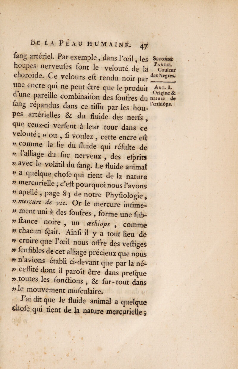 fang artériel. Par exemple, dans l’œil, les houpes nerveufes font le velouté de la choroïde. Ce velours eft rendu noir par une encre qui ne peut être que le produit d un^ pareille combinaifon des foufres du ûng répandus dans ce tifîu par les hou- pes artérielles 8c du fluide des nerfs , que ceux-ci verfent à leur tour dans ce veloute, » ou , fi voulez 5 cette encre eff » comme la lie du fluide qui réfiilte de » (alliage du fuc nerveux , des efprits » avec le volatil du fang. Le fluide animal a quelque chofe qui tient de la nature » mercurielle ; c’efi pourquoi nous l’avons * apellé, page 83 de notre Phyfiologie, » mercure de vu, Or le mercure intime- » ment uni à des foufres , forme une fub- » fiance noire ? un œthiops 9 comme » chacun fçait. Ainfi il y a tout lieu de *> croire que l’œil nous offre des vefliges » fenfibles de cet alliage précieux que nous * n avions établi ci-devant que par la né- *' ceffité dont il paroît être dans prefque » toutes les fonêfions , 8c fur-tout dans » le mouvement mufculaire, J ai dit que le fluide animal a quelque chofe qui tient de la nature mercurielle ; Secordj; Partie. Couleur des Negres. Art. I. Origine &. nature de l’œthiôps.