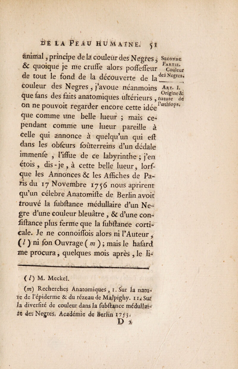 ij'È la Peau hümaîne; 52 animal, principe de la couleur des Negtes $ Seconde & quoique je me cruffe alors poffeffeur ^uieûr de tout le fond de la découverte de lades KegreStt couleur des Negres , j’avoue néanmoins Art. t* que lans des faits anatomiques ultérieurs , natufe de on ne pouvoit regarder encore cette idée1 œl^10f>s* que comme une belle lueur ; mais ce- pendant comme une lueur pareille à telle qui annonce à quelqu’un qui eft dans les obfcurs foûterreins d’un dédale immenfe j l’iffiie de ce labyrinthe ; j’en etois , dis- je , à cette belle lueur, lorf- que les Annonces & les Affiches de Pa¬ ris du 17 Novembre 1756 nous apfirent qn un célébré Anatomifte de Berlin a voit trouvé la fubftanee médullaire d’un Ne- gre d’une couleur bleuâtre, & d’une corn finance plus ferme que la fubftanee corti¬ cale» Je ne connoiffiois alors ni l’Auteur i ( / ) ni fon Ouvrage ( m ) ; mais le hafard me procura, quelques mois après , le fi- ( /) M. Meckel. {m) Recherches Anatomiques , i.Sur la natu¬ re de l’épiderme & du rézeau de Maîpighy. z Sur la diverfité de couleur dans la fubftance médullai- zs des Negres, Académie de Berlin 1753» D %