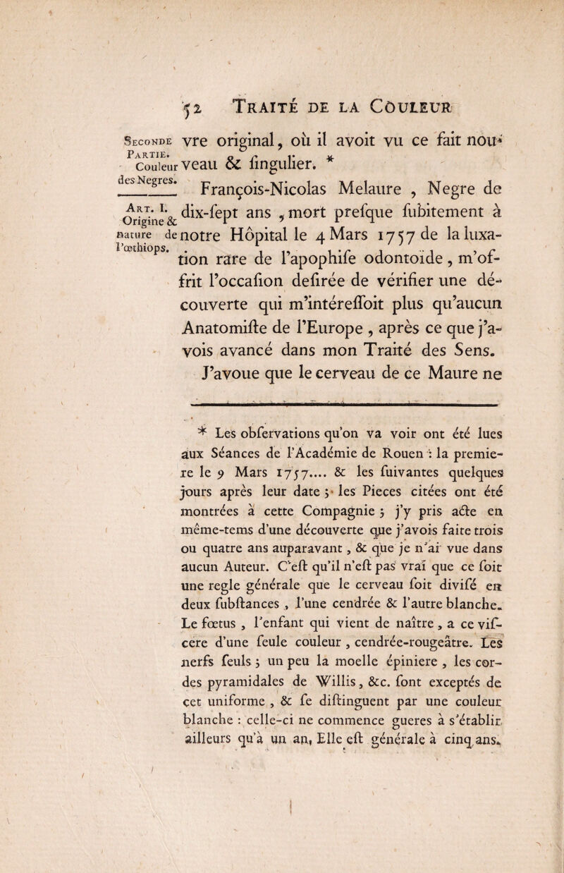 Seconde yre original ? où il avoit vu ce fait noiu Partie* o ï* i • couleur veau o£ iingulien dt^Ncgres. François-Nicolas Melaure , Negre de Origine & ^ix-fept ans ? mort prefque fubitement à Rature de notre Hôpital le 4 Mars 17570e laluxa- œthiops. rare pap0phife odontoïde, m’of¬ frit l’occafion defirée de vérifier une dé¬ couverte qui m’intéreffoit plus qu’aucun Anatomifte de l’Europe , après ce que j’a- vois avancé dans mon Traité des Sens. J’avoue que le cerveau de ce Maure ne * Les obfefvarions qu’on va voir ont été lues aux Séances de l’Académie de Rouen : la premiè¬ re le 9 Mars 1757.... & les fuivantes quelques jours après leur date ;• les Pièces citées ont été montrées à cette Compagnie 5 j’y pris aéle en même-tems d’une découverte que j’avois faite trois ou quatre ans auparavant, & que je n'ai vue dans aucun Auteur. Ceft qu’il n’eft pas vrai que ce foit une réglé générale que le cerveau foit divifé en deux fubftances , l’une cendrée & l’autre blanche. Le fœtus , l’enfant qui vient de naître ,a ce vif- cere d’une feule couleur , cendrée-rougeâtre. Les nerfs feuls j un peu la moelle épiniere , les cor¬ des pyramidales de Willis, &c. font exceptés de çet uniforme , & fe diftinguent par une couleur blanche : celle-ci ne commence gueres à s’établir- ailleurs qu’à un an, Elle eft générale à cinq,ans. î