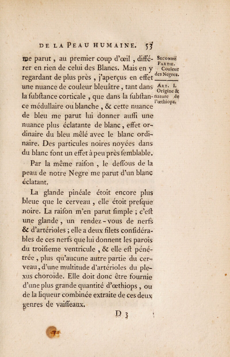 f DE LA Peau HUMAINE. Dje parut, au premier coup d’œil , diffé- Seconde rer en rien de celui des Blancs. Mais en y couleur regardant de plus près , j’aperçus en effet desNesreSa une nuance de couleur bleuâtre, tant dans ^T: I* Origine & la fubftance corticale , que dans la fublfan- nature de ce médullaire ou blanche , & cette nuance de bleu me parut lui donner aufïï une nuance plus éclatante de blanc, effet or¬ dinaire du bleu mêlé avec le blanc ordi¬ naire. Des particules noires noyées dans du blanc font un effet à peu près femblable. Par la même raifon , le deffous de la peau de notre Negre me parut d’un blanc éclatant. La glande pinéale étoit encore plus bleue que le cerveau , elle étoit prefque noire. La raifon m’en parut fimple ; c’efl une glande , un rendez - vous de nerfs & d’artérioles ; elle a deux filets confidéra- bles de ces nerfs que lui donnent les parois du troifieme ventricule , & elle eff péné¬ trée , plus qu’aucune autre partie du cer¬ veau, d’une multitude d’artérioles du ple¬ xus choroïde. Elle doit donc être fournie d’une plus grande quantité d’œthiops , ou de la liqueur combinée extraite de ces deux genres de vaiffeaux. P 3