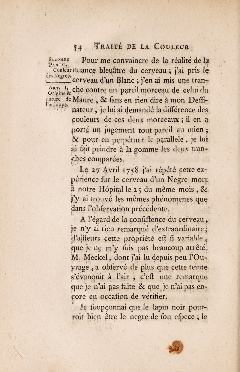 Seconde Pour me convaincre de la réalité de îa Partie. . . . * couleur nuance bleuâtre du cerveau ; j’ai pris le desNegres’. ' ,, s- ‘ . cerveau d un Blanc ; j en ai rnis une tran- origine&c^e eont^e un pareil morceau de celui nature de Maure , & fans en rien dire à mon Deffi- Pœthipps. • . t . . , , , .  ' J nateur , je lui ai demande la différence des couleurs de ces deux morceaux ; il en a porté un jugement tout pareil au mien ; & pour en perpétuer le parallèle, je lui ai fait peindre à la gomme les deux tran¬ ches comparées* Le 27 Avril 1758 j'ai répété cette ex- périence fur le cerveau d’un Negre moit à notre Hôpital le 25 du même mois j’y ai trouvé les mêmes phénomènes que dans l’obfervation précédente. A l’égard de la confidence du cerveau, je n’y ai rien remarqué d’extraordinaire; Tailleurs cette propriété ed d variable 5 que je ne m’y fuis pas beaucoup arrêté* M0 Meckel, dont j’ai lu depuis peu Y Ou- page 9 a obfervé de plus que cette teinte s’évanouit à l’air ; c’ed une remarque que je n’ai pas faite & que je n’ai pas en¬ core eu occaüon de vérifier. y Je foupçonnai que le lapin noir pour- roit bien être le negre de fon efpece ; le