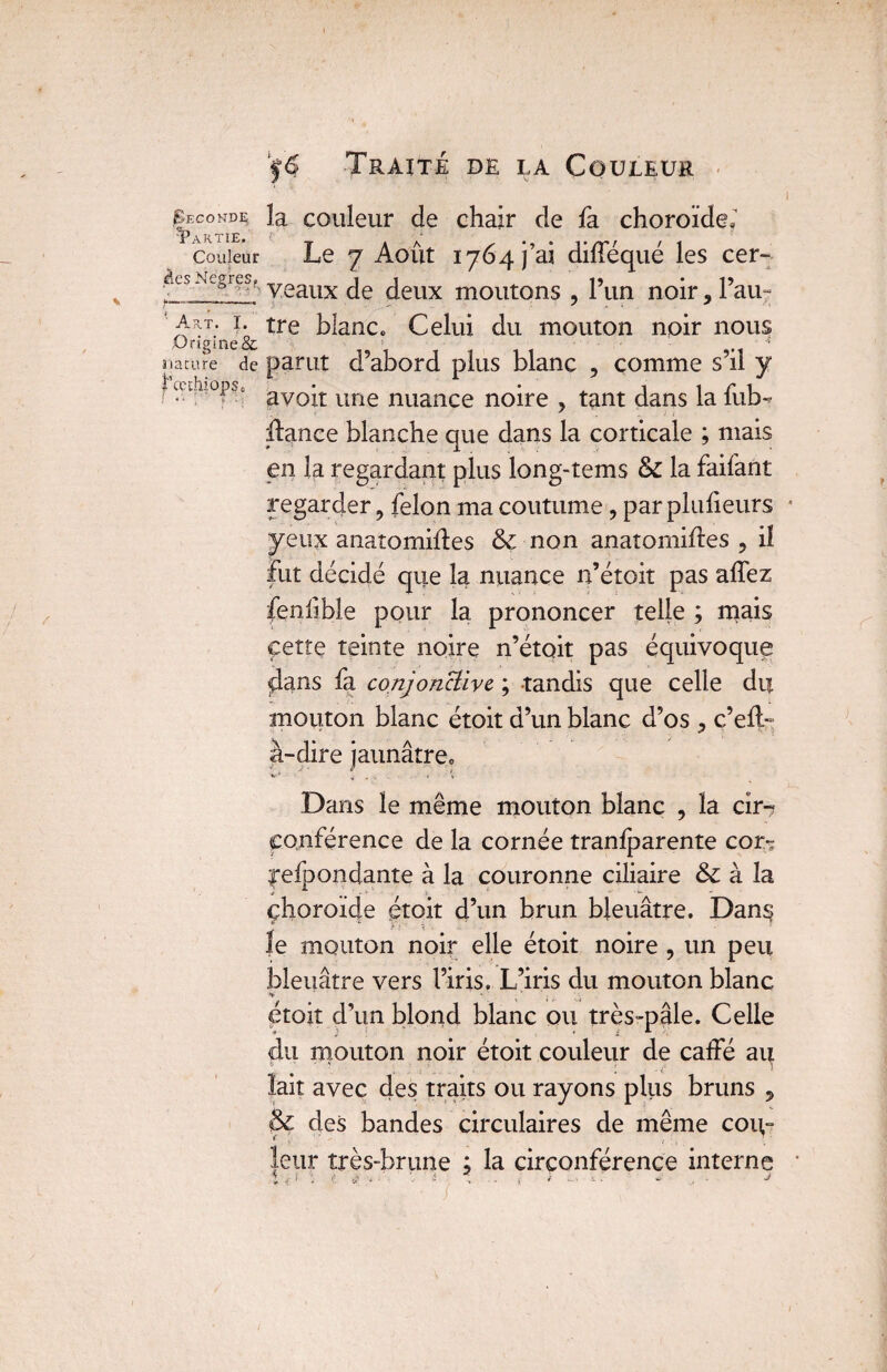 I Seconde la couleur de chair de fa choroïde ï couleur Le 7 Août 1764 j’ai difféqué les cer- dcsNcg’es,' veaux Jeux m0utons , l’un noir 9 Pau- a^t. r. tre blanc» Celui du mouton noir nous Origine & • nature de parut d’abord plus blanc , comme s’il y avoir une nuance noire , tant dans la fub- Æance blanche que dans la corticale ; mais en la regardant plus long-tems & la faifant regarder, félon ma coutume, par plulieurs yeux anatomides & non anatomides , il fut décidé que la nuance n’étoit pas aflez fenlible pour la prononcer telle ; mais cette teinte noire n’étoit pas équivoque flans fa conjonctive ; tandis que celle du mouton blanc étoit d’un blanc d’os ^ c’eit- à-dire jaunâtre» Dans le même mouton blanc , la cir-? conférence de la cornée tranfparente cor- l’efoondante à la couronne ciliaire & à la choroïde étoit d’un brun bleuâtre. Dans? Je mouton noir elle étoit noire , un peu bleuâtre vers l’iris» L’iris du mouton blanc - ■ -s étoit d’un blond blanc ou très-pâle. Celle du mouton noir étoit couleur de caffé au lait avec des traits ou rayons plus bruns , & des bandes circulaires de même coiv» leur très-brune ; la circonférence interne