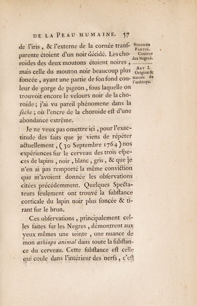 / de la Peau humaine. 57 de l’iris , & l’externe de la cornée tranf- spE^°* parente étoient d’un noir décidé. Lescho- couleur r , desNegres. roïdes des deux moutons etoient noires ,- mais celle du mouton noir beaucoup plus o^ne & foncée , ayant une partie de fonfond cou- leur de gorge de pigeon , fous laquelle on trouvoit encore le velours noir de la cho¬ roïde ; j’ai vu pareil phénomène dans la feche ; ou l’encre de la choroïde eft d’une abondance extrême. Je ne veux pas omettre ici ,pour l’exac¬ titude des faits que je viens de repeter a&uellement, ( 30 Septembre 1764) nos expériences fur le cerveau des trois efpe- ces de lapins , noir , blanc , gris , & que je n’en ai pas remporté la même conviéïion que m’avoient donnée les obfervations citées précédemment. Quelques Spe&a- teurs feulement ont trouvé la fubftance corticale du lapin noir plus ionçee & ti¬ rant fur le brun. Ces obfervations , principalement cel¬ les faites furies Negres , démontrent aux yeux mêmes une teinte 5 une nuance de mon œthiops animal dans toute la fubftan- ce du cerveau. Cette fubftance eft celle qui coule dans l’intérieur des nerfs , c’ef|