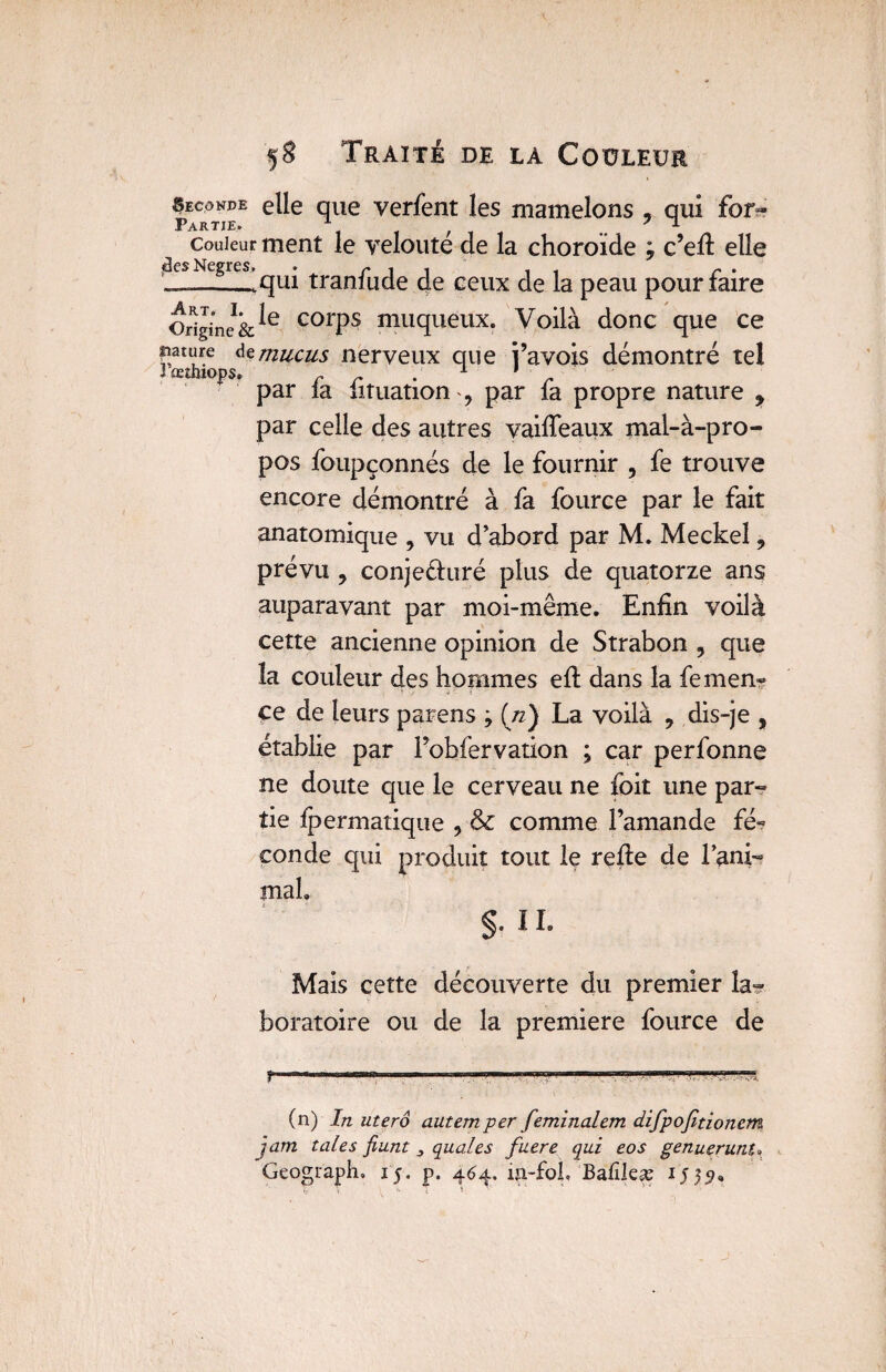 Seconde elle que verfent les mamelons , qui for- Partie. a f 7 * couleur ment le yeloute de la choroïde ? c’efi elle -C$—giT.’qui tranfude 4e ceux de la peau pour faire OriginelcorPs muqueux. Voilà donc que ce Rature de mucus nerveux que i’avois démontré tel ïœîhiops. . 1 1 ' par la iituation , par la propre nature y par celle des autres vaifieaux mal-à-pro¬ pos foupçonnés de le fournir , fe trouve encore démontré à fa fource par le fait anatomique , vu d’abord par M. Meckel 9 prévu ? conjeéhiré plus de quatorze ans auparavant par moi-même. Enfin voilà cette ancienne opinion de Strabon , que îa couleur des hommes efi dans la femen- ce de leurs parens j (zz) La voilà , dis-je , établie par l’obfervation ; car perfonne ne doute que le cerveau ne foit une par¬ tie fpermatique , & comme l’amande fé¬ conde qui produit tout le refie de rani¬ mai. §. 11. Maïs cette découverte du premier la¬ boratoire ou de la première fource de |~ Tiw iiiHBiiinrairmn m ... n-— (n) In utero autem per feminalem difpofitionem jam taies fiunt 3 quales fuere qui eos genuerunu Geograpli» 15. p. 464. iji-fob Balïleæ 15551. j