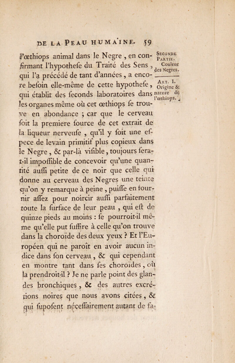 Fœthiops animal dans le Negre , en con- firmant l’hypothefe du Traité des Sens 3 couleur 15 / des Negres. qui l’a précédé de tant d années , a enco- -» re befoin elle-même de cette hypothefe, otiginl sc qui établit des féconds laboratoires dans ^auye de l r l œthiopsa À les organes même où cet œthiops fe trou¬ ve en abondance ; car que le cerveau foit la première fource de cet extrait de la liqueur nerveufe , qu’il y foit une ef- pece de levain primitif plus copieux dans le Negre , & par-là vifible, toujours fera- î*il impoflible de concevoir qu’une quan¬ tité aufïi petite de ce noir que celle qui donne au cerveau des Negres une teinte qu’on y remarque à peine , puiffe en four¬ nir affez pour noircir aufli parfaitement toute la furface de leur peau 3 qui eft de quinze pieds au moins : fe pourroit-il mê¬ me quelle put fuffire à celle qu’on trouve dans la choroïde des deux yeux ? Et l’Eu¬ ropéen qui ne paroît en avoir aucun in¬ dice dans fon cerveau , & qui cependant en montre tant dans fes choroïdes , où „ ' - 1 la prendroit-il ? Je ne parle point des glan¬ des bronchiques ? & des autres excré¬ tions noires que nous avons citées , & qui fupofent néceffairement autant de fa- M- i i ?V ' V ■ ■ ■ ■ '• *• > ' ■'< ■■ - ' yï ■
