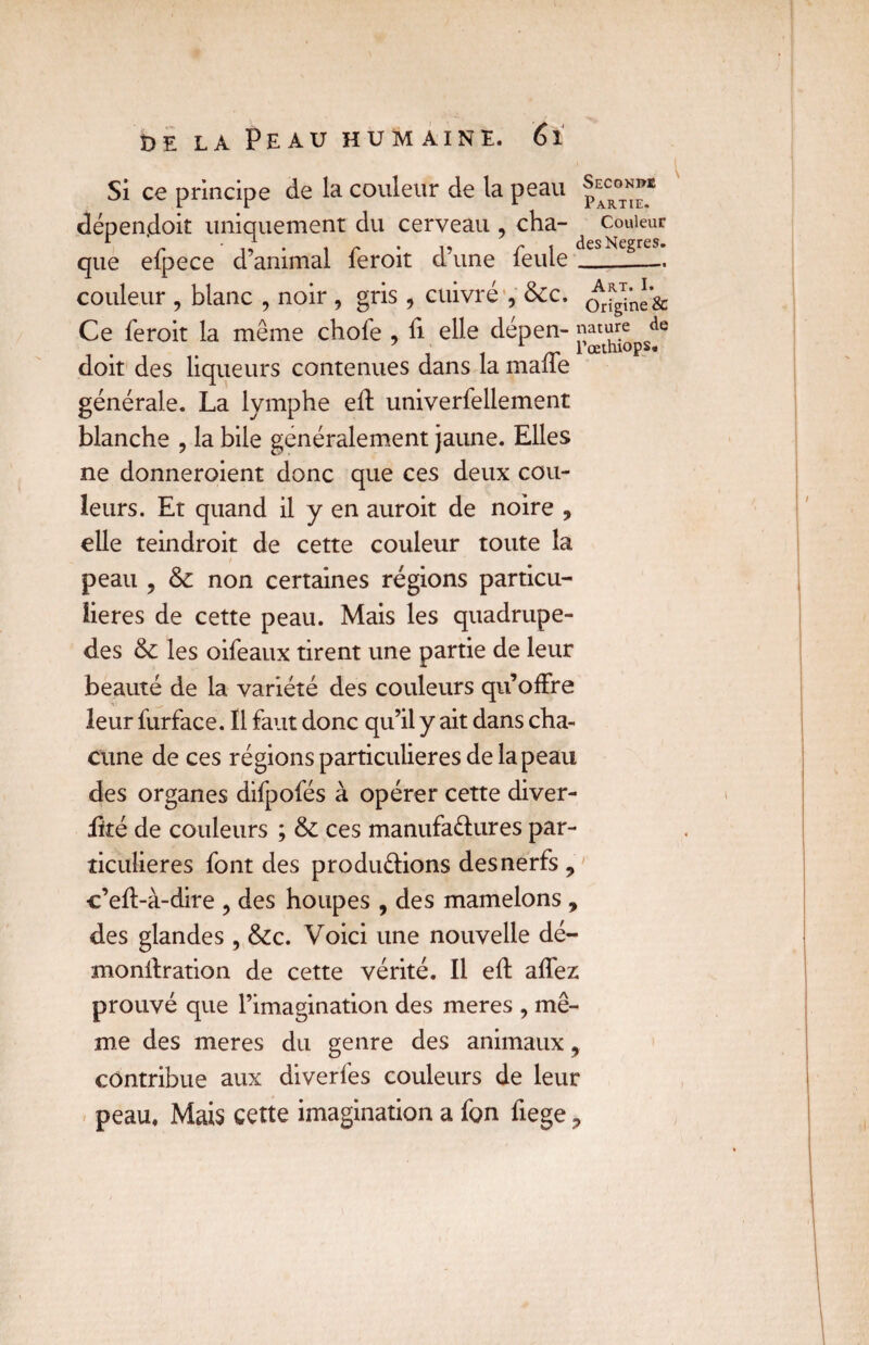 Seconds Si ce principe de la couleur de la peau Partie dépendoit uniquement du cerveau , cha- couleur que efpece d’animal feroit d’une feule-!— couleur , blanc , noir , gris , cuivré , &c. Ce feroit la meme chofe , fi elle dépen- «^ture^de doit des liqueurs contenues dans la maffe générale. La lymphe eft univerfellement blanche , la bile généralement jaune. Elles ne donneroient donc que ces deux cou¬ leurs. Et quand il y en auroit de noire , elle teindroit de cette couleur toute la peau , & non certaines régions particu¬ lières de cette peau. Mais les quadrupè¬ des & les oifeaux tirent une partie de leur beauté de la variété des couleurs qu’offre leur furface. Il faut donc qu’il y ait dans cha¬ cune de ces régions particulières de la peau des organes difpofés à opérer cette diver- fité de couleurs ; & ces manufactures par¬ ticulières font des productions des nerfs 9 c’eft-à-dire ? des houpes , des mamelons , des glandes , &c. Voici une nouvelle dé- monifration de cette vérité. Il eft affez prouvé que l’imagination des meres , mê¬ me des meres du genre des animaux, contribue aux diverfes couleurs de leur peau, Mais cette imagination a fon fiege ?
