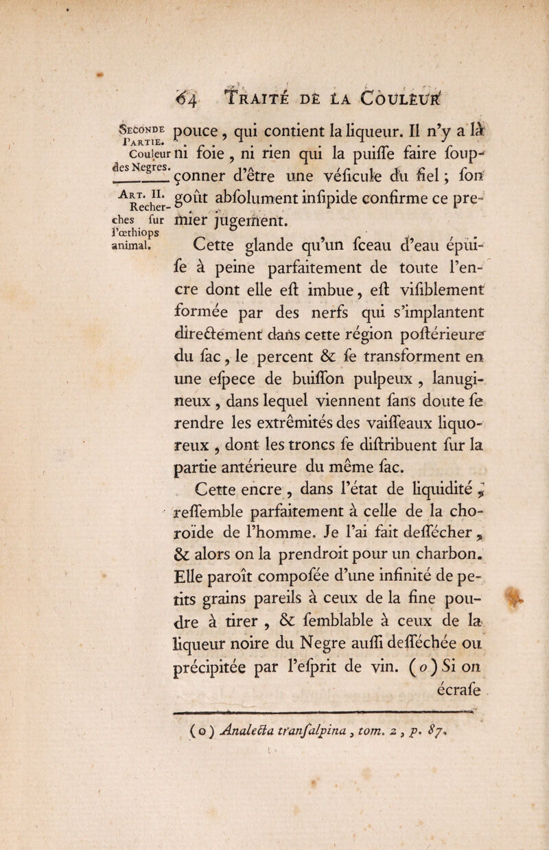 ches fur Fcethiops animal. 64 Traité dê ia Coulêi/r? Seconde pouce, qui contient la liqueur. Il n’y a'là couleur ni foie , ni rien qui la puifle faire foup- des Negres. çQnner J’^tre une yé£cilfe dit fiel ; fou ARecher £°llt absolument infipide confirme ce pre¬ mier jugement. Cette glande qu’un fceau d’eau épùi- fe à peine parfaitement de toute l’en¬ cre dont elle efi: imbue, efi: vifiblement formée par des nerfs qui s’implantent dire&ement dans cette région postérieure du fac, le percent & fe transforment en une efpece de buififon pulpeux , lanugi¬ neux , dans lequel viennent fans doute fe rendre les extrémités des vaiffeaux liquo¬ reux , dont les troncs fe diftribuent fur la partie antérieure du même fac. Cette encre , dans l’état de liquidité * reflemble parfaitement à celle de la cho¬ roïde de l’homme. Je l’ai fait deffécher , & alors on la prendroit pour un charbon. Elle paroît compofée d’une infinité de pe¬ tits grains pareils à ceux de la fine pou¬ dre à tirer , & femblable à ceux de la liqueur noire du Negre aufii defiechée ou précipitée par l’efprit de vin. (o)Sion écrafe ( o ) Anale fia tranfalpina , tom, z , p. $7*
