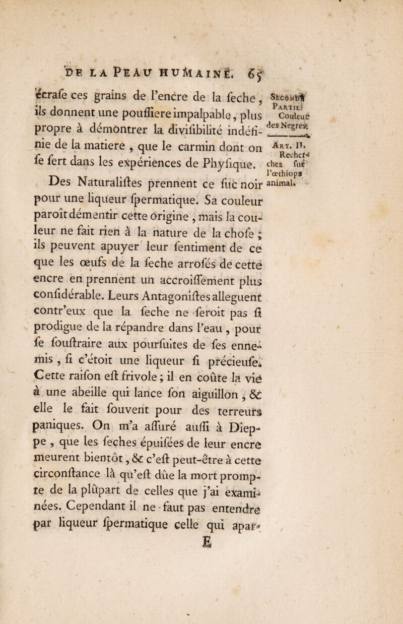 ccraie ces grains de l’encre de la feche , ils donnent une poufliereimpalpable, plus propre à démontrer la divilibilité indéd- nie de la matière > que le carmin dont on fe fert dans les expériences de Phyfique. Des Naturalides prennent ce fuc noir pour une liqueur fpermatique. Sa couleur paroît démentir cette origine , mais la cou¬ leur ne fait rien à la nature de la chofe ; ils peuvent apuyer leur fentiment de ce que les œufs de la feche arrofés de cette? Sfecokiït Partie» Couleur des Negresi Art. ïî» RecheiS ches fut l’œthiops animal» encre en prennent un accroidement plus confiderable. Leurs Antagonides allèguent contr’eux que la feche ne feroit pas il prodigue de la répandre dans l’eau , pour fe foudraire aux pourfuites de fes enne¬ mis , d c’étoit une liqueur û précieufei Cette raifon ed frivole ; il en coûte la vié à une abeille qui lance fon aiguillon ? &c elle le fait fouvent pour des terreurs paniques. On m’a adiiré audi à Diep¬ pe , que les feches épuifées de leur encre meurent bientôt, & c’ed peut-être à cette circondance là qu’ed due la mort promp¬ te de la plûpart de celles que j’ai exami^ nées. Cependant il ne - faut pas entendre par liqueur fpermatique celle qui apaf*