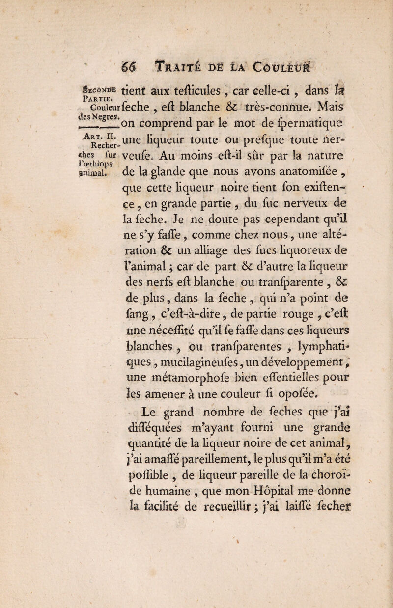 Seconde tient aux tefficules , car celle-ci, dans là Partie. . i o \ - couieurieche , eit blanche oc tres-connue. Mais desNegres.Qn comprenci par \Q mot fpermatique ARe’cher-une liqueur toute ou prefque toute ner- ches fut veufes Au moins eft-il sûr par la nature Fœthiops . t . 1 ,r, animai* de la glande que nous avons anatomilee , que cette liqueur noire tient fon exigen¬ ce , en grande partie , du fuc nerveux de la feche. Je ne doute pas cependant qu’il ne s’y faffe , comme chez nous , une alté¬ ration & un alliage des fucs liquoreux de l’animal ; car de part & d’autre la liqueur des nerfs eft blanche ou tranfparente , & de plus, dans la feche , qui n’a point de fang , c’eft-à-dire, de partie rouge , c’eft une nécefîité qu’il fe faffe dans ces liqueurs blanches , ou tranfparentes , lymphati¬ ques , mucilagineufes, un développement p une métamorphofe bien effentielles pour les amener à une couleur fi opofée* Le grand nombre de feches que j’aî difféquées m’ayant fourni une grande quantité de la liqueur noire de cet animal 9 j’ai amaffé pareillement, le plus qu’il m’a été polFible , de liqueur pareille de la choroï¬ de humaine , que mon Hôpital me donne la facilité de recueillit ; j’ai laiffé feches?