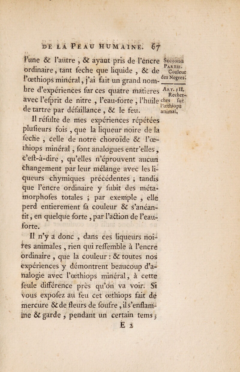 / * * '• ’v : ... ? I sh ü Peau humaine, 67 y\ , * )j j fune & l’autre , & ayant pris de l’encre Seconde ordinaire, tant feche que liquide , & de P eVuieur l’œthiops minéral, j’ai fait un grand nom-desNegreSa bre d’expériences fur ces quatre matières ^ avec l’efprit de nitre , l’eau-forte ? l’huile c5hes. de tartre par défaillance , & le feu. iSmauS Il réfulte de mes expériences répétées plufieurs fois , que la liqueur noire de la feche , celle de notre choroïde & l’œ- thiops minéral, font analogues entr’elles , c’efl>à-dire , qu’elles n’éprouvent aucun changement par leur mélange avec les li¬ queurs chymiques précédentes ; tandis que l’encre ordinaire y fubit des méta- inorphofes totales ; par exemple , elle perd entièrement fa couleur & s’anéan¬ tit , en quelque forte , par l’a&ion de l’eau- forte. _ ; • ' , ;> f Il n’y a donc , dans ces liqueurs noi- tes animales , rien qui reflemble à l’encre ordinaire , que la couleur : & toutes nos expériences y démontrent beaucoup d’a~ iialogié avec l’œthiops minéral, à cette feule différence près qu’on va voir. Si Vous expofez au feu cet œthiops fait de mercure & de fleurs de foufre, il s’enflam¬ me ÔC garde > pendant un certain tems |
