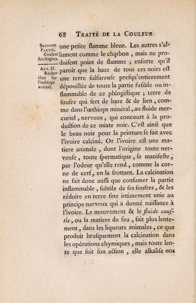 Seconde une petite flamme bleue. Les autres s’aL Couieut Liment comme le charbon , mais ne pro- aesNegrüi finirent point de flamme ; enforte qu’il ^Rechér par^m qiie baze de tous ces noirs eft ches fur une terre fulfureufe prefqu’entierement ISmaîr dépouillée de toute la partie fulible ou in¬ flammable de ce phlogiflique ; terre de foufre qui fert de baze & de lien , com¬ me dans l’œthiops minéral ,.au fluide mer¬ curiel , nerveux, qui concourt à la pro¬ duction de ce mixte noir. C’efl; ainfl que le beau noir pour la peinture fe fait avec l’ivoire calciné. Or l’ivoire efl: une ma¬ tière animale , dont l’origine toute ner- veufe , toute fpermatique , fe manifefte * par l’odeur qu’elle rend , comme la cor¬ ne de cerf, en la frottant. La calcination ne fait donc aufli que confumer la partie inflammable , fubtile de fes foufres , les réduire en terre flne intimement unie au principe nerveux qui a donne naiffance a l’ivoire. Le mouvement & le fluide, cauf- ticy ou la matière du feu , fait plus lente¬ ment , dans les liqueurs animales , ce que produit brufquement la calcination dans les opérations chymiques , mais toute len¬ te que foit fon aétion , elle alkalife nos