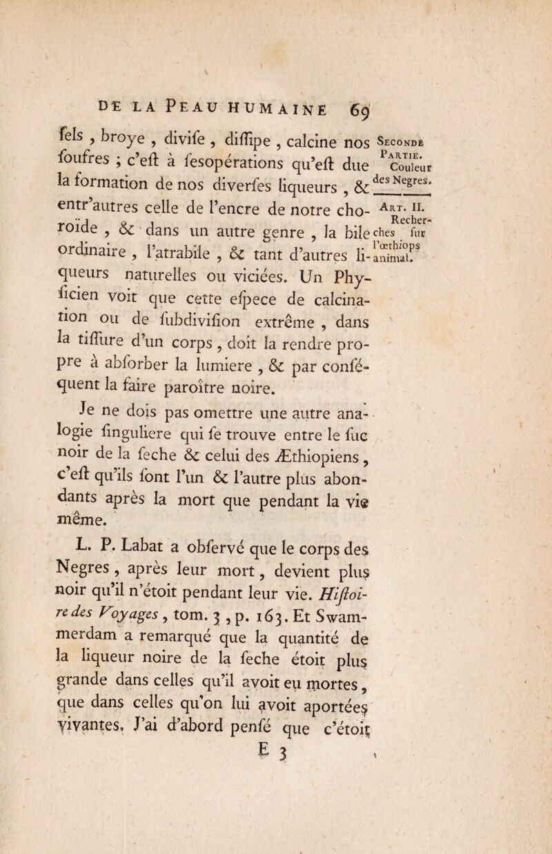 Tels , broyé , divife , diflîpe , calcine nos Seconde foufres ; c’ell à lesopérations qu’eft due 'codeur la formation de nos diverfes liqueurs , & desNegre;i- entr’autres celle de l’encre de notre cho- A^r< J1* roide ? & dans un autre genre , la bile c^es fur ordinaire, l’atrabiie , & tant d’autres li-aSSîT queurs naturelles ou viciées. Un Phy¬ sicien voit que cette eSpece de calcina¬ tion ou de lubdivifion extrême , dans la tiffure d’un corps , doit la rendre pro¬ pre a abforber la lumière , ôc par consé¬ quent la faire paroître noire. Je ne dois pas omettre une autre ana¬ logie Singulière qui fe trouve entre le fnc noir de la feche Sc celui des Æthiopiens, c efl qu’ils font l’un 6c l’autre plus abon¬ dants après la mort que pendant la vis même. L. P. Labat a obfervé que le corps des Negres , apres leur mort ? devient plus noir qu’il n’étoit pendant leur vie. Hifioi- redes Voyages , tom. j , p. i63.EtSwam- merdam a remarqué que la quantité de la liqueur noire de la feche étoit plu§ grande dans celles qu’il avoit eu portes „ que dans celles qu’on lui <ivoit aportée$ vivantes» J’ai d’abord penfé que c’étoit;