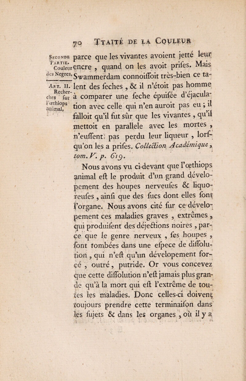 Seconde parce que les vivantes avoient jetté leur * Couler encre , quand on les avoit prifes. Mais Swammeï dam connoifloit très-bien ce ta- Art. ii. lent des feches , & il n’étoit pas homme ches^lS à comparer une feche épuifée d’éjacuby iSÏÏr ^on avec celle qui n’en auroit pas eu ; il falloit qu’il fut sûr que les vivantes , qu il mettoit en parallèle avec les mortes 9 n’euftent* pas perdu leur liqueur , lori» qu’on les a prifes» Collection Académique 3 tom.K. p. 6ic)a Nous avons vu ci-devant que l’œthiops animal eft le produit d’un grand develo- pement des houpes nerveufes & liquo- feufes , ainft que des fucs dont elles font l’organe. Nous avons cité fur ce dévekr pement ces maladies graves 5 extrêmes 9 qui produisent des déjeftions noires , par¬ ce que le genre nerveux , fes houpes y font tombées dans une elpece de diflolu- îion 9 qui n’eft qu’un dévelopement for» çé 5 outré 9 putride. Or vous concevez que cette diffolution n’eft jamais plus gram de qu’à la mort qui eft l’extrême de tou¬ tes les maladies. Donc celles-ci doivent toujours prendre cette terminaifon dans les fujeîs & dans les organes , ou il y a'