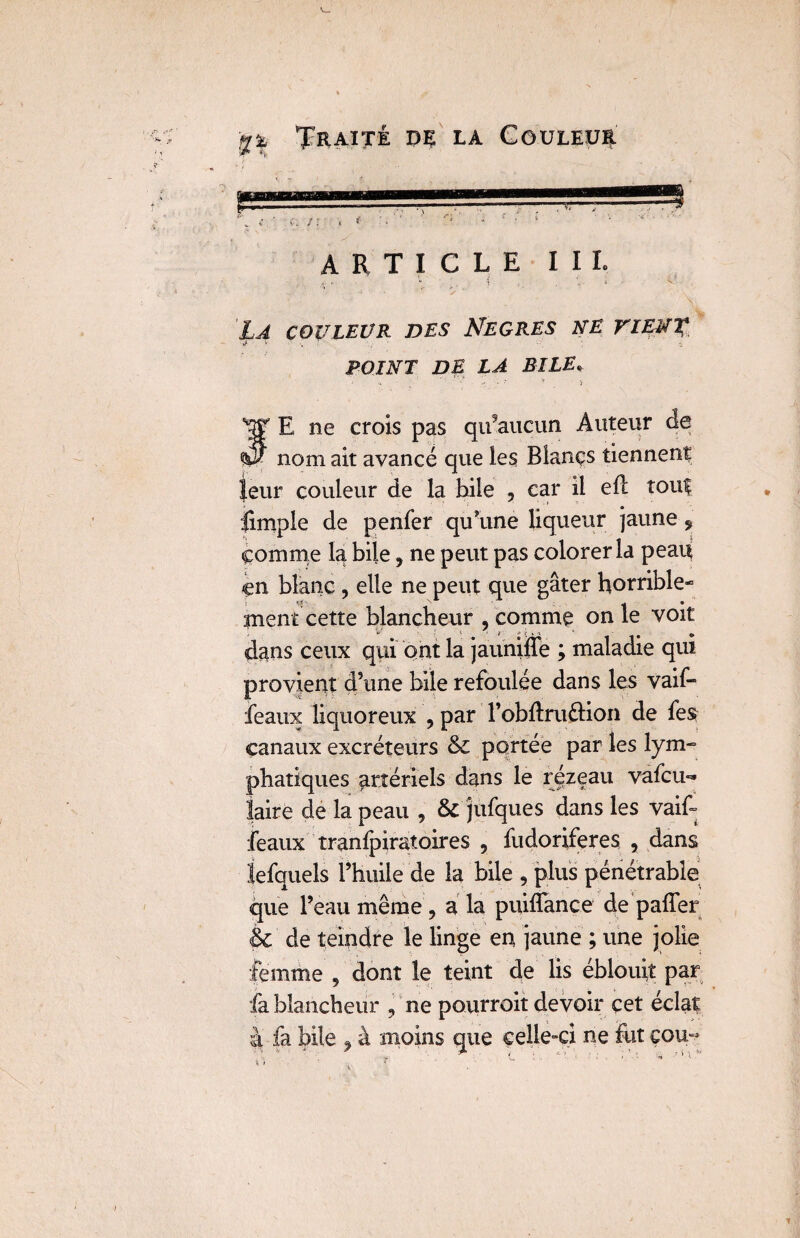 ARTICLE III. La couleur des Nègres ne vient à • V V 1 ; • 4 POINT DE LA BILE fE ne crois pas qu’aucun Auteur de nom ait avancé que les Blancs tiennent leur couleur de la hile , car il efl tout limpie de penfer qu’une liqueur jaune * comme la bile, ne peut pas colorer la peau en blanc , elle ne peut que gâter horrible¬ ment cette blancheur , comme on le voit dans ceux qui ont la jauniife ; maladie qui provient d’une bile refoulée dans les vaif- féaux liquoreux , par l’obftruftion de fes canaux excréteurs & portée par les lym- phatiques artériels dans le rézeau vafeu- faire de la peau , & jufques dans les vaif- féaux tranfpiratoires , fudoriferes , dans iefquels l’huile de la bile , plus pénétrable que l’eau même , a la puiflfance de’paffer èc de teindre le linge en jaune ; une jolie femme 5 dont le teint de lis éblouit par fa blancheur , ne pourroit devoir cet éclat à fa bile 9 à moins que celle-ci ne fut cou-