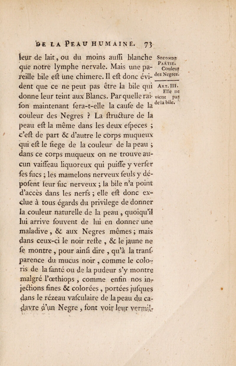 leur de lait ? ou du moins auffl blanche Seconde que notre lymphe nervale. Mais une pa- ^codeur reille bile efl: Une chimere. Il efl donc évi- des Nc§res- dent que ce ne peut pas être la bile qui art.iii. T- r 1 1 Ene ne donne leur teint aux Blancs. Par quelle rai- vient pa? fon maintenant fera-t-elle la caufe de ladelablle’ couleur des Negres ? La ftru&ure de la peau efl: la même dans les deux efpeces ; c’efl: de part & d’autre le corps muqueux qui efl: le flege de la couleur de la peau ; dans ce corps muqueux on ne trouve au¬ cun vaifleau liquoreux qui puifle y verfer fes fucs ; les mamelons nerveux feuls y dé¬ potent leur fuc nerveux ; la bile n’a point d’accès dans les nerfs ; elle efl: donc ex¬ clue à tous égards du privilège de donner la couleur naturelle de la peau , quoiqu’il lui arrive fouvent de lui en donner une maladive , & aux Negres mêmes ; mais dans ceux-ci le noir refle , & le jaune ne fe montre , pour ainfi dire , qu’à la tranf parence du mucus noir, comme le colo¬ ris de la fanté ou de la pudeur s’y montre malgré l’œthiops , comme enfin nos inr jeélions fines & colorées , portées jufques dans le rézeau vafculaire de la peau du ca¬ davre d’un Negre , font voir leur verrai^ k « • • ' • A-f >