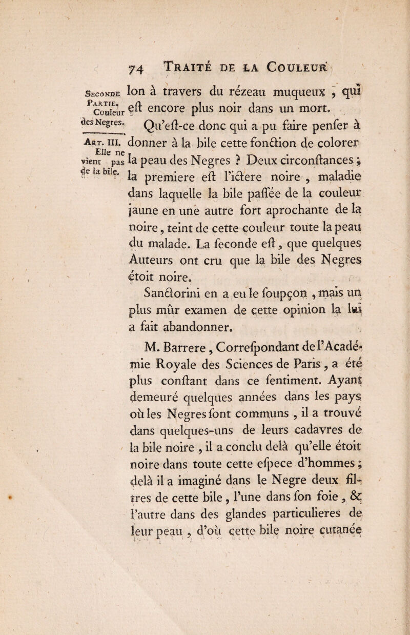 Seconde Partie. Couleur ôes Negres. Art. III. Elle ne vient pas $e la bile. 74 Traité de la Couleur îon à travers du rézeau muqueux 5 qui elt encore plus noir dans un mort. Qu’efl-ce donc qui a pu faire penfer à donner à la bile cette fon&ion de colorer la peau des Negres ? Deux circonflances \ la première efl l’iélere noire , maladie dans laquelle la bile paffée de la couleur jaune en une autre fort aprochante de la noire, teint de cette couleur toute la peau du malade. La fécondé efl, que quelques Auteurs ont cru que la bile des Negres étoit noire. Sanclorini en a eu le foupçon , mais un plus mûr examen de cette opinion la Iwi a fait abandonner. M. Barrere, Correspondant dePAcadé* mie Royale des Sciences de Paris ? a été plus confiant dans ce fentiment. Ayant demeuré quelques années dans les pays, ouïes Negres font communs 9 il a trouvé dans quelques-uns de leurs cadavres de la bile noire , il a conclu delà qu’elle étoit noire dans toute cette efpece d’hommes ; delà il a imaginé dans le Negre deux fil¬ tres de cette bile , l’une dans fon foie , & l’autre dans des glandes particulières de leur peau , d’où cette bile noire cutaneq