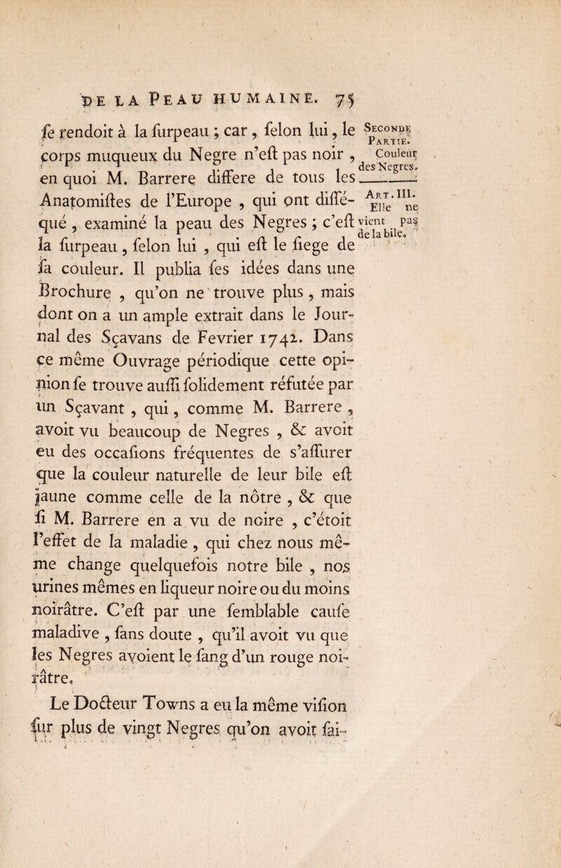 I ï>e t,a Peau humaine. 75 fe rendoit à la furpeau ; car, félon lui, le s“™?f ? r Partie. çorps muqueux du Negre n’eft pas noir ? AesCol™f en quoi M. Barrere différé de tous les Art . III. Anatomiftes de l’Europe , qui ont diffé- E1!e ne que , examiné la peau des Negres ; c’eftyient. pa^ la lurpeau, félon lui , qui elt le liege de fa couleur. Il publia fes idées dans une Brochure , qu’on ne trouve plus, mais dont on a un ample extrait dans le Jour¬ nal des Sçavans de Février 1742. Dans ce même Ouvrage périodique cette opi¬ nion fe trouve aufïï folidement réfutée par un Sçavant , qui, comme M. Barrere , avoit vu beaucoup de Negres , & avoit eu des occafions fréquentes de s’affurer que la couleur naturelle de leur bile eft jaune comme celle de la nôtre , & que fi M. Barrere en a vu de noire , c’étoit l’effet de la maladie, qui chez nous mê¬ me change quelquefois notre bile , nos urines mêmes en liqueur noire ou du moins noirâtre. C’eff par une femblable caufe maladive , fans doute , qu’il avoit vu que les Negres ayoient le fang d’un rouge noi¬ râtre. Le Doêteur Towns a eu la même viiion fur plus de vingt Negres qu’on avoit fai I