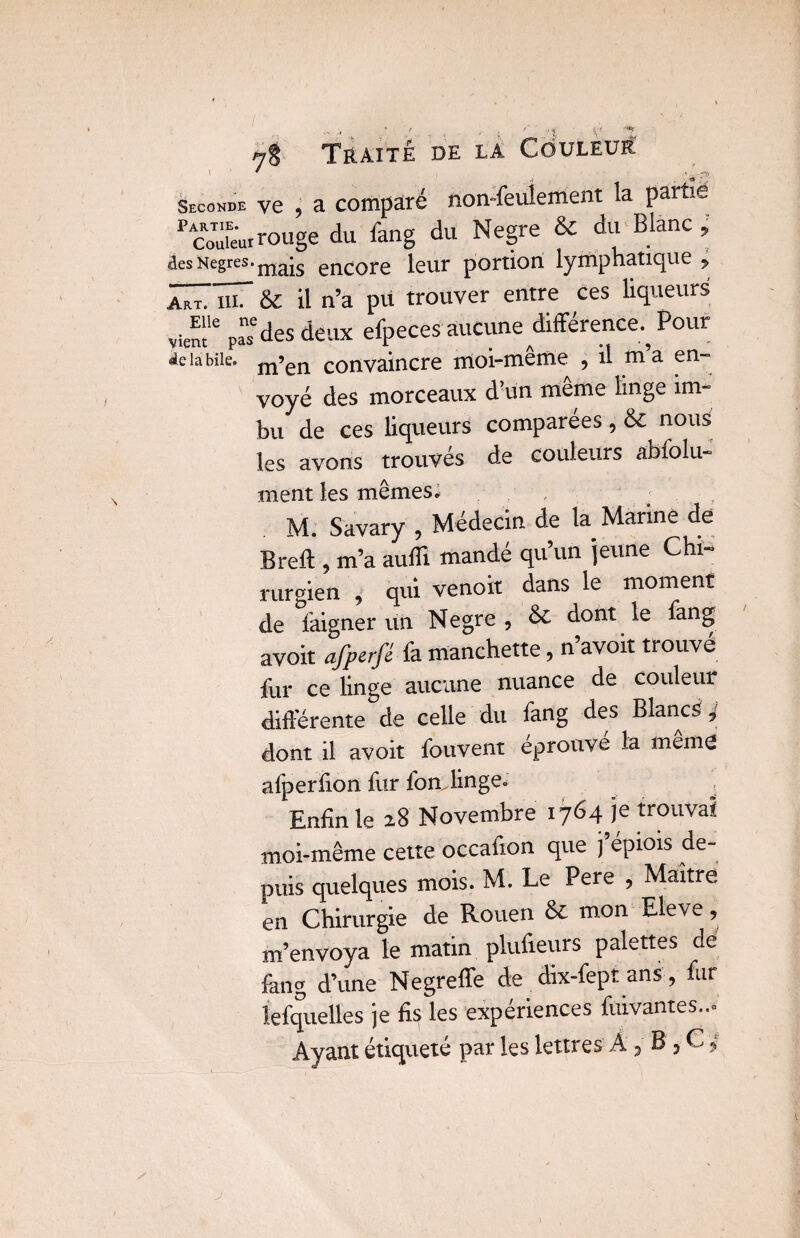 Seconde ye ? a comparé fton-feulertierit la partie pAco™e'ur rouge du iang du Negre & du Blanc , aesNegres.ma*s enCore leur portion lymphatique , HTïîT & il n’a pu trouver entre ces liqueurs vie^le p“des deux efpeces aucune différence^ Pour delà bile. m’en convaincre moi-même , il m’a en¬ voyé des morceaux d’un même linge im¬ bu de ces liqueurs comparées , & nous les avons trouvés de couleurs abfolu- ment les mêmes. .. M. Savary , Médecin de la Marine de Breft , m’a aufli mandé qu’un jeune Chi¬ rurgien , qui venoit dans le moment de faigner un Negre , & dont le fang avoit afperfé fa manchette, n’avoit trouvé fur ce linge aucune nuance de couleur différente de celle du fang des Blancs,' dont il avoit fouvent éprouvé la mente afperfton fur fon, linge. , Enfin le 28 Novembre 1764 je trouvai moi-même cette occaiion que j’épiots de¬ puis quelques mois. M. Le Pere , Maître en Chirurgie de Rouen & mon Eleve, m’envoya le matin plufteurs palettes de fang d’une Negreffe de dix-fept ans', fur lefquelles je fis les expériences fuivantes— Ayant étiqueté par les lettres A, B , C,