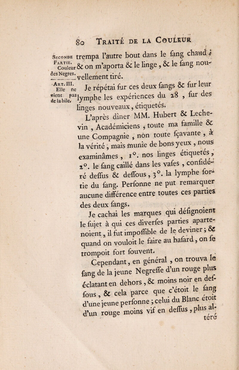 Seconde trempa l’autre bout dans le fang chaud -> Pcou“ur& on m’aporta & le linge, & le fang nou- i^rivellementtiré. AEuéne Je répétai fur ces deux fangs 8c fur leur ^-lymphe les expériences du i8 , fur des linges nouveaux, étiquetes. L’après dîner MM. Hubert & Leche- vin , Académiciens , toute ma famille & une Compagnie » non toute fçàvante , a la vérité , mais munie de bons yeux , nous examinâmes , i°: nos linges étiquetés, ï°. le fang caillé dans les vafes , conüde- ré deffus & deffous, 3°. la lymphe for* tie du fang. Perfonne ne put remarquer aucune différence entre toutes ces parties des deux fangs. Je cachai les marques qui defignoient le fujet à qui ces diverfes parties aparte- noient, il fut impoffible de le devinei , quand on vouloir le faire au hafard, on fe trompoit fort fouvenu » Cependant, en général , on trouva le fang de la jeune Negreffe d’un rouge plus éclatant en dehors, & moinsmoir en def¬ fous , & cela parce que c etoit le fa g d’une jeune perfonne ; celui du Blanc etoit d’un rouge moins vif en deffus , p u 't ter©
