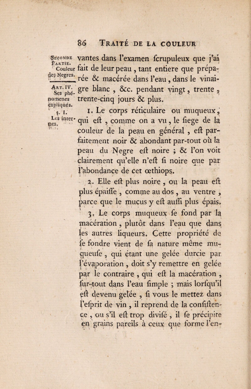 |^0NDE vantes dans l’examen fcrupuleux que j’aî JuÀ RTIEo ^ . 1 t >• * y couleur tait de leur peau 9 tant entière que prepa- Nègres. r^e ^ macérée dans l’eau 9 dans le vinai- ^Ses phé- 8re ^anc > &:c• pendant vingt, trente 5 pomenes trente-cinq jours 6c plus,, expliqués. T / • 1 • 1 1; t. Le corps réticulaire ou muqueux, pes? 'nter* qui eft 5 comme on a vu, le fiege de la couleur de la peau en général , eft par¬ faitement noir 6c abondant par-tout où la peau du Negre eft noire ; 6c l’on voit clairement qu’elle n’eft fi noire que par l’abondance de cet œthiops. 2. Elle efi plus noire 9 ou la peau eft plus épaifie , compte au dos , au ventre 9 parce que le mucus y efi aufii plus épais» 3, Le corps muqueux fe fond par la macération , plutôt dans l’eau que dans les autres liqueurs» Cette propriété de fe fondre vient de fa nature même mu- gu eufe 3 qui étant une gelée durcie par l’évaporation , doit s’y remettre en gelée par le contraire , qui efi la macération , fur-tout dans l’eau fimple ; mais lorfqifi! eft devenu ge|ée 9 fi vous le mettes dans l’elprit de yin 9 il reprend de la confiftem ce , qu s’il eft trop divifé , il fe précipite en grains pareils à ceüx que forme l’en-