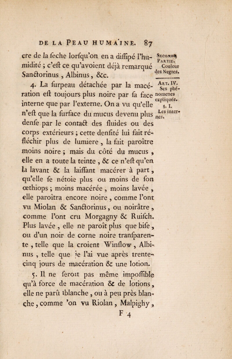 «ej9 cre de la feche lorfqu’on en a diflipé l’hu- SECa*B^ • r ' 9 n 9 . ... r Partie. midite j c eit ce qu avoient déjà remarqué couleur San&orinus , Albinus, 6cc. 4es Nègres. 4. La furpeau détachée par la macé- 4el‘phé- ration ed: toujours plus noire par fa face nomenes . _ 1 expliqués. interne que par 1 externe. On a vu qu’elle $. 1. n’ed que la furface du mucus devenu plus Les mter* denfe par le contaft des fluides ou des corps extérieurs ; cette denfité lui fait ré¬ fléchir plus de lumière , la fait paroître moins noire ; mais du côté du mucus , elle en a toute la teinte , 6c ce n’ed qu’en la lavant 6c la laidant macérer à part, qu’elle fe nétoie plus ou moins de fon œthiops ; moins macérée > moins lavée , elle paroîtra encore noire , comme l’ont vu Miolan 6c San&orinus , ou noirâtre, comme l’ont cru Morgagny 6c Ruifch. Plus lavée , elle ne paroit plus que bife 9 ou d’un noir de corne noire tranfparen- te , telle que la croient Winflow , Albi¬ nus , telle que je l’ai vue après trente- cinq jours de macération 6c une lotion. 5. Il ne feroit pas même impoüible qu’à force de macération 6c de lotions, elle ne paru tblanche , ou à peu près blan¬ che , comme ’on vu Riolan , Malpighy 9