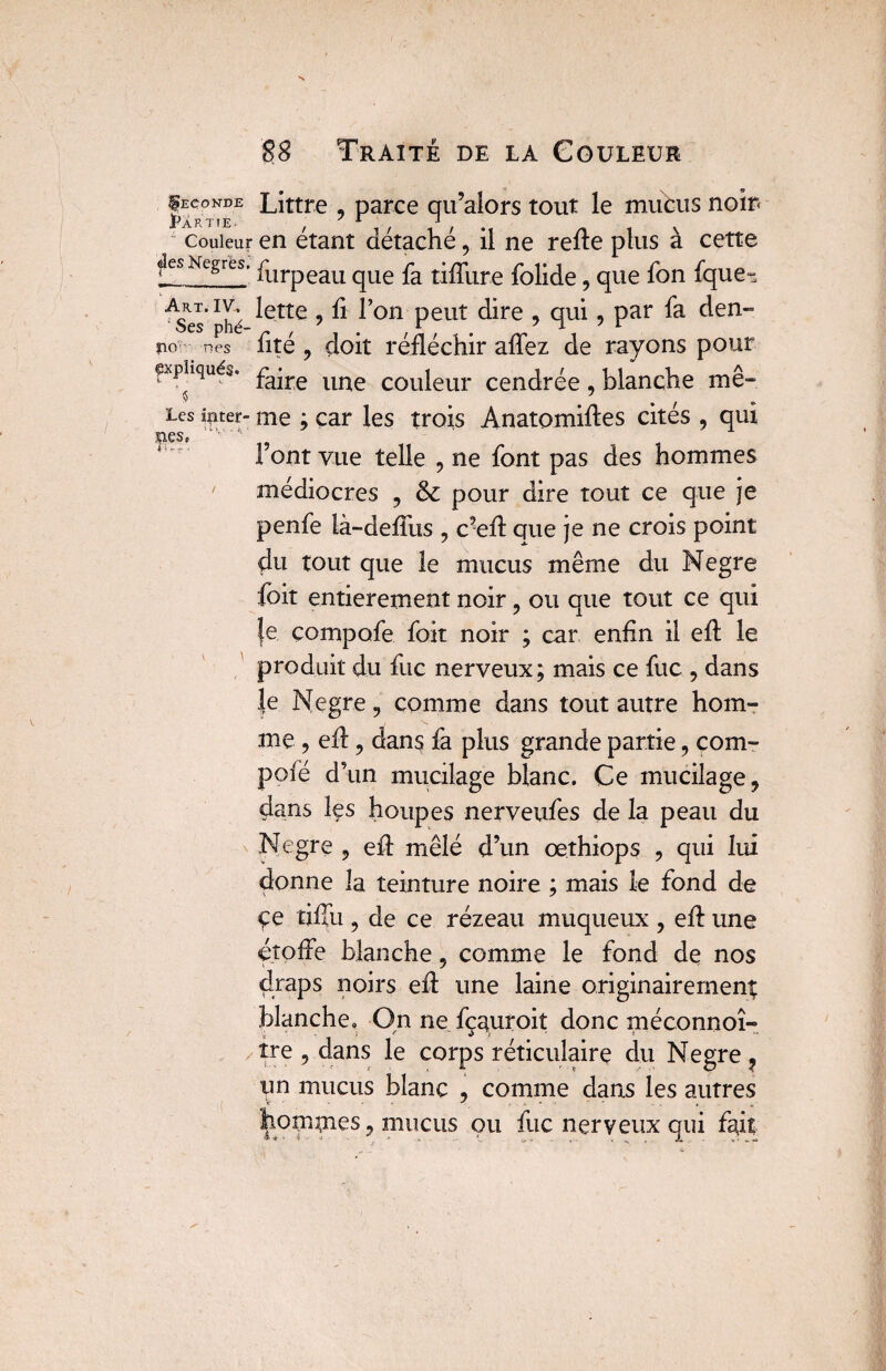 |econde Littré , parce qu’alors tout le mubus noir< Jp A R T T E • ^ * J couleur en étant détaché, il ne refie plus à cette gesNegres. furpeau qlle fa tiffure folide, que fon fque-^ ses’phé ^Ctte 5 ^ °n PeUt C^re > q11^ 5 Par no nés fité ? doit réfléchir affez de rayons pour «expliqués. £a*re ime couieur cendrée, blanche me- «5 _ . . , . Les inter- me ; car les trois Anatomifles cites , qui ms, 1 ont vue telle , ne font pas des hommes médiocres , & pour dire tout ce que je penfe là-defius , c’eA que je ne crois point du tout que le mucus même du Negre foit entièrement noir, ou que tout ce qui le çompofe foit noir ; car enfin il eA le produit du fuc nerveux; mais ce fuc , dans |e Negre, comme dans tout autre hom¬ me , eA ? dans fa plus grande partie, corn- pofé d’un mucilage blanc. Ce mucilage, dans les houpes nerveufes de la peau du Negre 9 eA mêlé d’un œthiops , qui lui donne la teinture noire ; mais le fond de çe tifîii 9 de ce rézeau muqueux ? eA une étoffe blanche, comme le fond de nos draps noirs eA une laine originairement blanche. On ne fçauroit donc méconnoî- îre , dans le corps réticulaire du Negre ? un mucus blanc ? comme dans les autres hommes ? mucus ou fuc nerveux qui fait