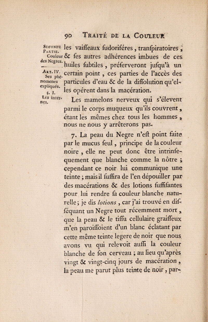 Partie^ ^es va^eailx fudoriféres , tranfjriratoires % de ces u’à un Ases*phé certa*n P°int 5 ces parties de l’accès des nomenes particules d’eau & de la diffolution qu’eL expliqués. , .11 , ^ ÿ> j les opèrent dans la macération. lnter“ Les mamelons nerveux qui s’élèvent parmi le corps muqueux qu’ils couvrent, étant les mêmes chez tous les hommes % nous ne nous y arrêterons pas. y. La peau du Negre n’eft point faite par le mucus feu!, principe de la couleur noire 9 elle ne peut donc être inttinfe- quement que blanche comme la nôtre ; cependant ce noir lui communique une teinte ; mais il fuffira de l’en dépouiller par des macérations & des lotions fuffifantes pour lui rendre fa couleur blanche natu¬ relle ; je dis lotions ? car j’ai trouvé en dif- féquant un Negre tout récemment mort , que la peau Si le tifïu cellulaire graiffeux m’en paroifïbient d’un blanc éclatant par cette même teinte Iegere de noir que nous, avons vu qui relevoit aufîi la couleur blanche de fon cerveau ; au lieu qu’après vingt 6>i vingt-cinq jours de macération , la peau me parut plus teinte de noir ? par». couleur & fes autres adhérences imbues JL gres’huiles fubtiles ? préferveront jufq