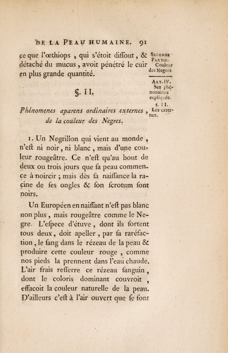 çe que l’œthiops , qui s’étoit diffqut, & Seconde' détaché du mucus , avoit pénétré le cuir Couleur en plus grande quantité. des Negres. Art. IV. Se? phé¬ nomènes expliqués. 5. IL Phénomènes aparens ordinaires externes > Les exter- §• n, de la couleur des Negres. nés. 1. Un Négrillon qui vient au monde , n’eft ni noir, ni blanc , mais d’une cou¬ leur rougeâtre. Ce n’eft qu’au bout de deux ou trois jours que fa peau commen¬ ce à noircir ; mais dès fa naiftance la ra¬ cine de fes ongles 6c fon ferotum font noirs. Un Européen en naiftant n’eft pas blanc non plus , mais rougeâtre comme le Ne- gre. L’efpece d’étuve , dont ils fortent tous deux ? doit apeller , par fa raréfac¬ tion , le fang dans le rézeau de la peau 6c produire cette couleur rouge , comme nos pieds la prennent dans l’eau chaude. L’air frais refferre ce rézeau fanguin , dont le coloris dominant couvroit , effacoit la couleur naturelle de la peau. D’ailleurs c’eft à l’air ouvert que fe font