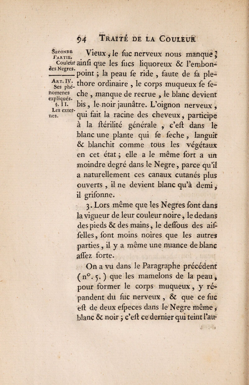 I §4 Traité de la CoutEufc partie! Vieux j le fuc nerveux nous manque \ Couleur ainfi que les fucs liquoreux & l’embon- des Ncptcs» --point ; la peau fe ride , faute de fa pie- ISs’phé- t^lore ordinaire , le corps muqueux fe fe» nomenes che manque de recrue , le blanc devient expliques. / . 5. ii. bis, le noir jaunâtre. L’oignon nerveux * ï*>e$ cxîÊf1® • • ^ ^ nés. qui fait la racine des cheveux * participe à la Hérilité générale , c’elt dans le blanc une plante qui fe feche, languit & blanchit comme toùs les végétaux en cet état ; elle a le même fort a un moindre degré dans le Negre, parce qu’il a naturellement ces canaux cutanés plus ouverts , il ne devient blanc qu’à demi il grifonne. 3. Lors même que les Negres font dans la vigueur de leur couleur noire, le dedans des pieds & des mains, le délions des aif felles, font moins noires que les autres parties, il y a même une nuance de blanc allez forte. On a vu dans le Paragraphe précédent (n°. 5. ) que les mamelons de la peau^ pour former le corps muqueux, y ré» pandent du fuc nerveux , & que ce fuc elt de deux efpeces dans le Negre même y blanc &c noir ; c’elt ce dernier qui teint Pau*