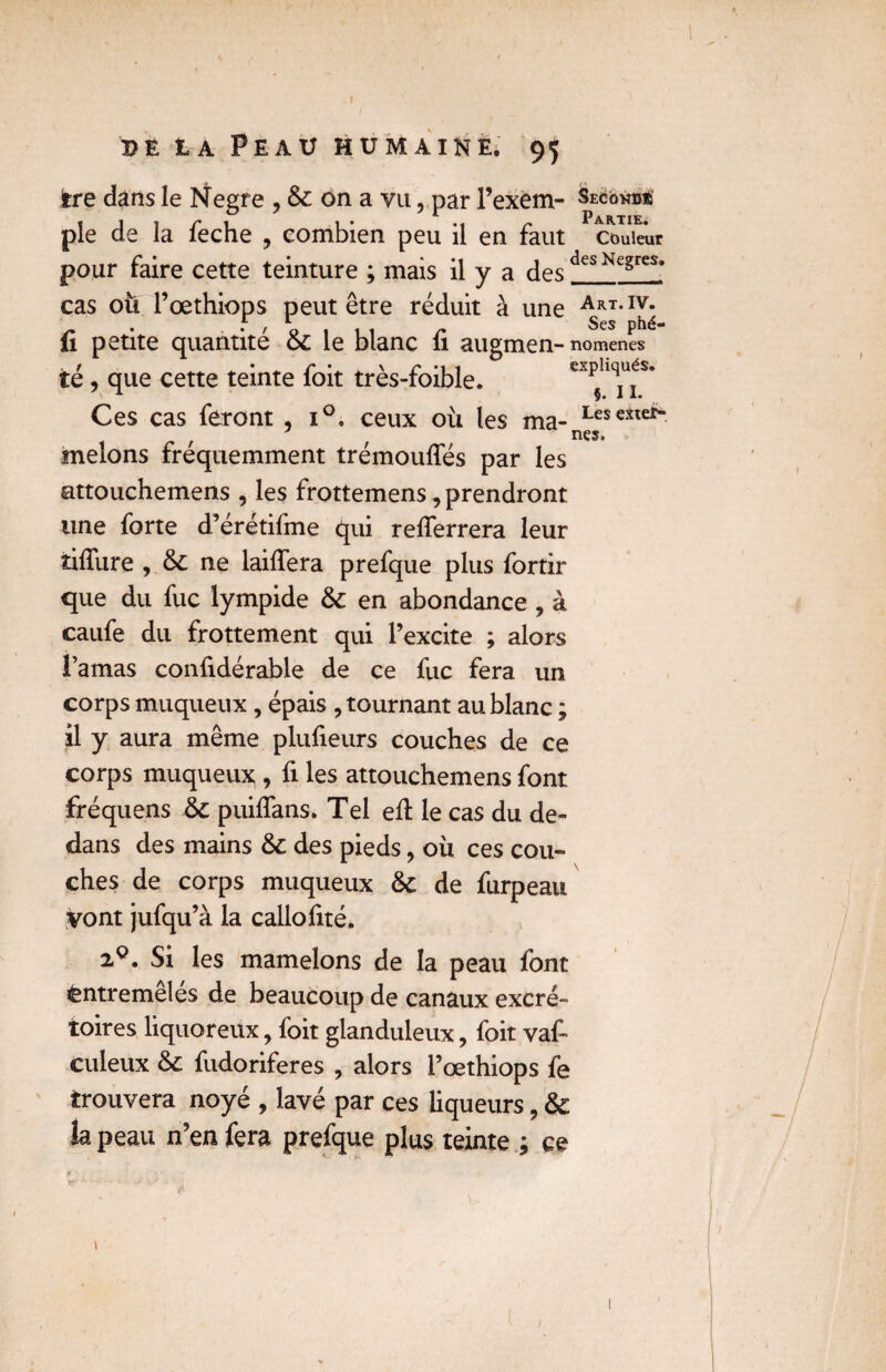 de la Peau humaine, 95 ire dans le Negre ,&onavu, par l’exem¬ ple de la feche , combien peu il en faut pour faire cette teinture ; mais il y a des cas oti l’œthiops peut être réduit à une fi petite quantité 6c le blanc fi augmen¬ té , que cette teinte foit très-foible. Ces cas feront , i°, ceux où les ma¬ melons fréquemment trémouffés par les attouchemens , les frottemens, prendront une forte d’érétifme qui reflerrera leur tifiiire , & ne laifiera prefque plus fortir que du fuc lympide & en abondance , à caufe du frottement qui l’excite ; alors l’amas confidérable de ce fuc fera un corps muqueux, épais , tournant au blanc ; il y aura même plufieurs couches de ce corps muqueux , fi les attouchemens font fréquens 6c puiflans. Tel efi: le cas du de¬ dans des mains 6c des pieds, où ces cou- Secondè Partie. Couleur des Negres. Art. IV. Ses phé¬ nomènes expliqués. §. IL Les exter¬ nes. ches de corps muqueux 6c de furpeau vont jufqu’à la callofité. 20. Si les mamelons de la peau font Entremêlés de beaucoup de canaux excré¬ toires liquoreux, foit glanduleux, foit val- culeux 6c fudoriferes , alors l’œthiops fe trouvera noyé , lavé par ces liqueurs, 6c h peau n’en fera prefque plus teinte ; ce i 1