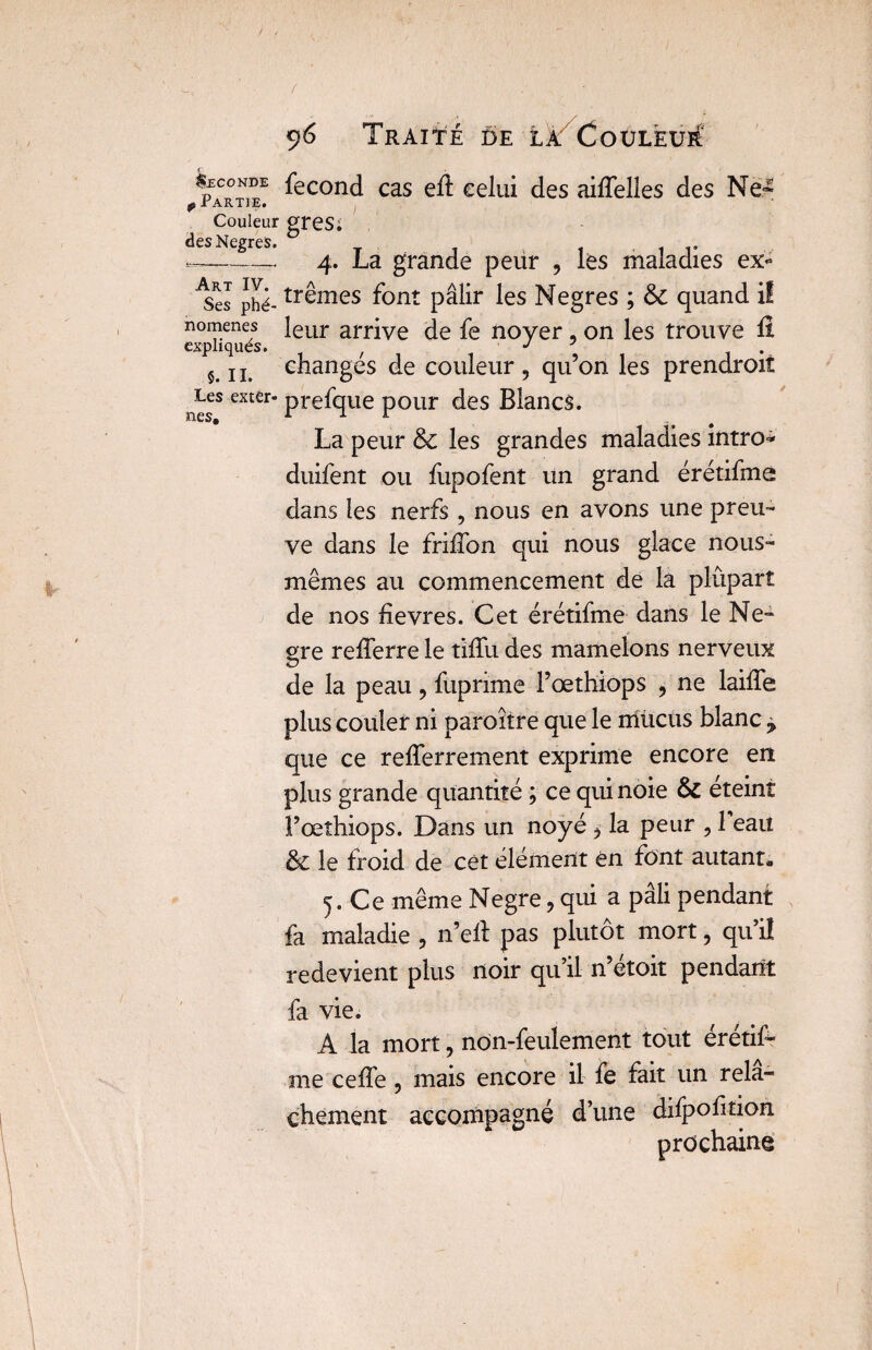 Seconde fécond cas eft celui des aiffelles des Ne* p i ARTJE. J Couleur greSï desNegres. 1 v --- 4. La grande peur , les maladies ex- 4es phé- trêmes font pâlir les Negres ; ÔC quand il nomenes leur arrive de fe noyer , on les trouve ü expliqués. / J ? . ^ jj changes de couleur, qu’on les prendroiî aesS extÊr* Pre%ue pour des Blancs. La peur 6c les grandes maladies intro* duifent ou fupofent un grand érétifme dans les nerfs, nous en avons une preu¬ ve dans le friffon qui nous glace nous- mêmes au commencement de la plûpart de nos fievres. Cet érétifme dans le Ne- gre refferre le tifïu des mamelons nerveux de la peau, fuprime Pœthiops , ne laiffe plus couler ni paroître que le mucus blanc ± que ce refferrement exprime encore en plus grande quantité ; ce qui noie 6c eteint Pœthiops. Dans un noyé, la peur , 1 eau 6c le froid de cét élément ën font autant* 5. Ce même Negre, qui a pâli pendant fa maladie , n’ell pas plutôt mort, qu’il redevient plus noir qu’il n’étoit pendant fa vie. A la mort, non-feulement tout érétif¬ me ceffe , mais encore il fe fait un relâ¬ chement accompagné d’une difpofition prochaine