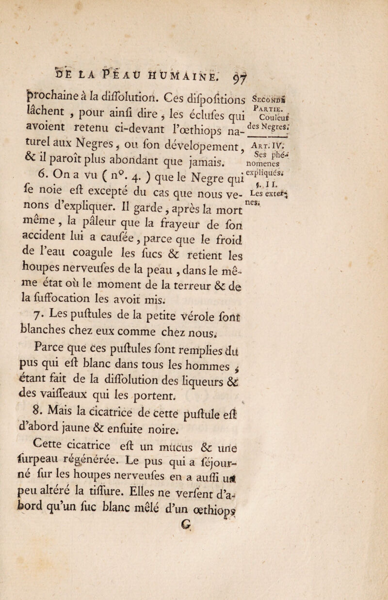 prochaine a la ddlblutioii. Ces dilpoiiîions Second» lâchent , pour ainfi dire, les éclufes qui Pcou“'u.” avoient retenu ci-devant l’œthiops na-des Negresf turel aux Negres^ ou Ton developement ? Art. iv: & il paroît plus abondant que jamais. nomencs^ 6. On a vu ( n°. 4. ) que le Negre _ • • * jl — ^ ^ >2 ^ J X 6 noie ell excepte du cas que nous ve- ^es exte*+ nons d’expliquer. Il garde, après la mort même , la pâleur que la frayeur de fon accident lui a caufee ? parce que le froid de l’eau coagule les fucs & retient les houpes nerveufes de la peau , dans le me- me état où le moment de la terreur &c de la fuffocation les ayoit mis. 7. Les pullules de la petite vérole font blanches chez eux comme chez nous. Parce que ces pullules font remplies du pus qui ell blanc dans tous les hommes ^ £tant fait de la dilfolution des liqueurs des vailTeâux qui les portent. 8. Mais la cicatrice de cette pullule ell d abord jaune & enfuite noire. Cette cicatrice ell un mucus &c une furpeau régénérée. Le pus qui a féjour- né fur les houpes nerveufes en a auffi u* peu altéré la tilfure. Elles ne verfent d’a¬ bord qu’un fuc blanc mêlé d’un oethiop?