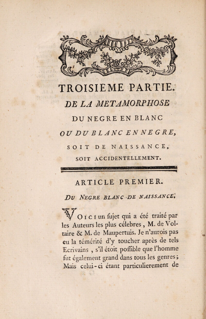 TROISIEME PARTIE. DE LA METAMORPHOSE DU NEGRE EN BLANC OU DU B L ANC EN NE GRE. SOIT DE NAISSANCE, SOIT ACCIDENTELLEMENT. ARTICLE PREMIER. Du Negre blanc de naissancel O i c ï un fujet qui a été traité par les Auteurs les plus célébrés , M. de Vol¬ taire & M. de Maupertuis. Je n’aurois pas eu la témérité d’y toucher après de tels Ecrivains , s’il étoit polîible que 1 homme fut également grand dans tous les genres; Mais celui-ci étant particulièrement de