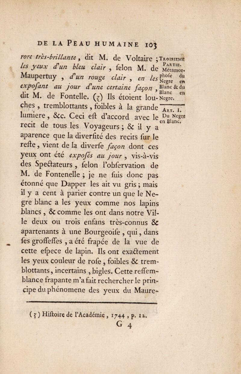 Tore tres-briLLante 9 dit M. de Voltaire j Troisième les yeux d'un bleu clair , félon M. de Métamor. Maupertuy , d'un rouge clair , en ^ expofant au jour cCune certaine, façon ^ Blanc & du dit M. de Fontelle. (^) Ils étoient lou-Negre. ches , tremblottants , foibles à la grande ~Tm lumière, Stc. Ceci eft d’accord avec le Du ^e§re j i t en Blanc, récit de tous les Voyageurs ; & il y a aparence que la diverfité des récits fur le relie, vient de la diverfe façon dont ces yeux ont ete expofés au jour ? vis-à-vis des Spe&ateurs , félon l’obfervation de M. de Fontenelle ; je ne fuis donc pas étonné que Dapper les ait vu gris ; mais il y a cent à parier contre un que le Ne- gre blanc a les yeux comme nos lapins blancs , & comme les ont dans notre Vil¬ le deux ou trois enfans très-connus & apartenants à une Bourgeoife , qui, dans fes grolfedes , a été frapée de la vue de cette efpece de lapin. Ils ont exactement les yeux couleur de rofe , foibles & trem¬ blottants , incertains , bigles. Cette relfem- blance frapante m’a fait rechercher le prin¬ cipe du phénomène des yeux du Maure-» ( f) Hiftoire de l'Académie 3 1744 , p. 12,, G 4