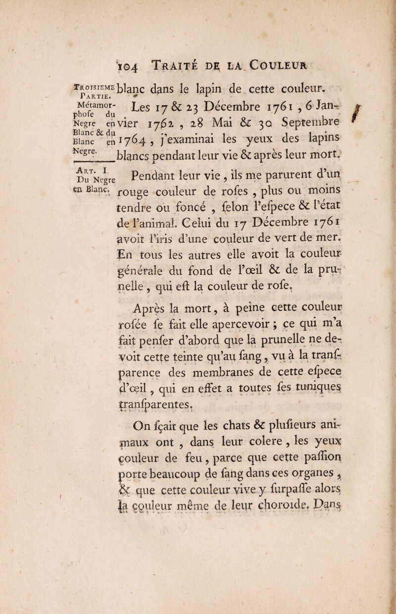 TROISIEME Partie. Métamor- pbofe du Negre en Blanc & du Blanc en Negre. r,i I Htm Art. I Du Negre en Blanc. >04 Traite la Couleur blanc d^ns le lapin de cette couleur. Les 17 & 23 Décembre 1761 , 6 Jan~ vier 1762 , 28 Mai &z 30 Septembre 1764 , j’examinai les yeux des lapins blancs pendant leur vie & après leur mort. Pendant leur vie , ils me parurent d’un rouge couleur de rofes ? plus ou moins tendre ou foncé ? félon Pefpece & Petat de PanimaL Celui du 17 Décembre 1761 avoir l’iris d’une couleur de vert de mer. En tous les autres elle avoit la couleur générale du fond de Pœil & de la pnu nelle 5 qui eft la couleur de rofe* Après la mort, à peine cette couleur rofée fe fait elle apercevoir ; ce qui m’a fait penfer d’abord que la prunelle ne de-, voit cette teinte qu’au fang, vu à la tranff parence des membranes de cette elpece d’oeil ? qui en effet a toutes fes tuniques |ranfparenteSo On fçait que les chats êc plufieurs ani- maux ont ? dans leur colere , les yeux ^ouleur de feu , parce que cette paffion porte beaucoup de faiig dans ces organes % & que cette couleur vive y furpaffe alors la couleur même de leur choroïde, Dan§